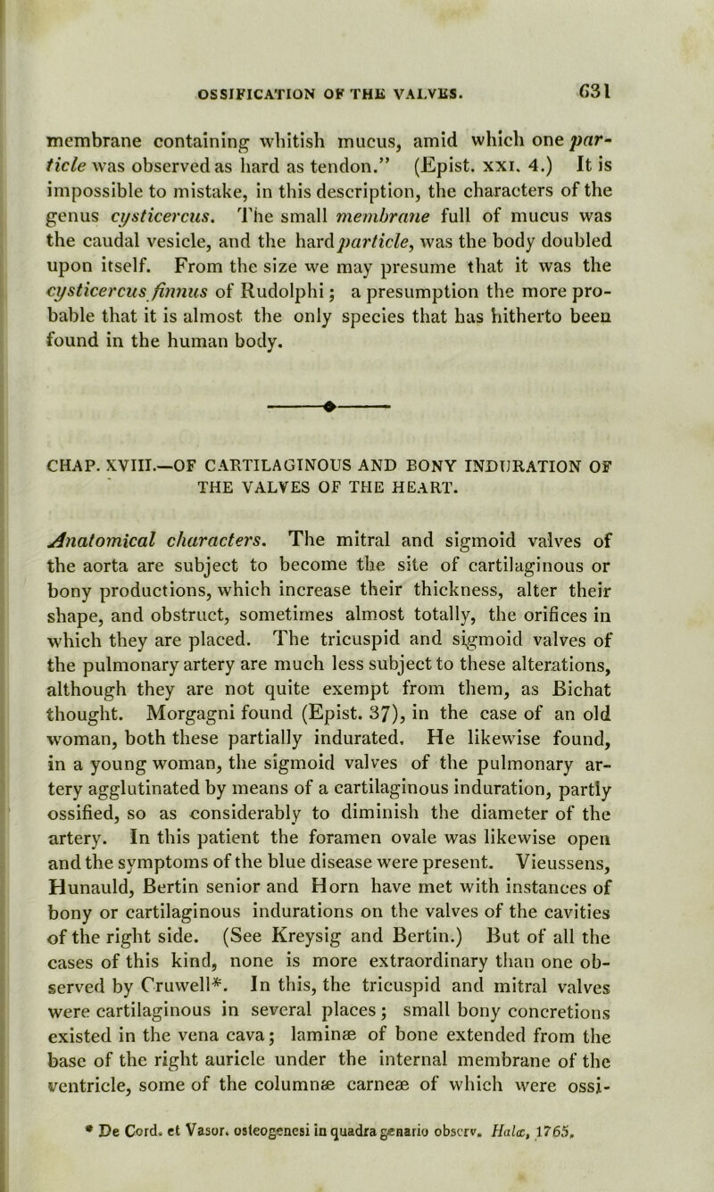 membrane containing whitish mucus, amid which one par- tide was observed as hard as tendon.” (Epist. xxi. 4.) It is impossible to mistake, in this description, the characters of the genus cysticercus. The small membrane full of mucus was the caudal vesicle, and the hard particle, was the body doubled upon itself. From the size we may presume that it was the cysticercus finnus of Rudolphi; a presumption the more pro- bable that it is almost the only species that has hitherto been found in the human body. » CHAP. XVIII.—OF CARTILAGINOUS AND BONY INDURATION OF THE VALVES OF THE HEART. Anatomical characters. The mitral and sigmoid valves of the aorta are subject to become the site of cartilaginous or bony productions, which increase their thickness, alter their shape, and obstruct, sometimes almost totally, the orifices in which they are placed. The tricuspid and sigmoid valves of the pulmonary artery are much less subject to these alterations, although they are not quite exempt from them, as Bichat thought. Morgagni found (Epist. 37), in the case of an old woman, both these partially indurated. He likewise found, in a young woman, the sigmoid valves of the pulmonary ar- tery agglutinated by means of a cartilaginous induration, partly ossified, so as considerably to diminish the diameter of the artery. In this patient the foramen ovale was likewise open and the symptoms of the blue disease were present. Vieussens, Hunauld, Bertin senior and Horn have met with instances of bony or cartilaginous indurations on the valves of the cavities of the right side. (See Kreysig and Bertin.) But of all the cases of this kind, none is more extraordinary than one ob- served by Oruwell*. In this, the tricuspid and mitral valves were cartilaginous in several places; small bony concretions existed in the vena cava; laminae of bone extended from the base of the right auricle under the internal membrane of the ventricle, some of the columnae carneae of which were ossj- * De Cord, ct Vasor. osteogonesi in quadra genario obscrv. Halcc, 1765.