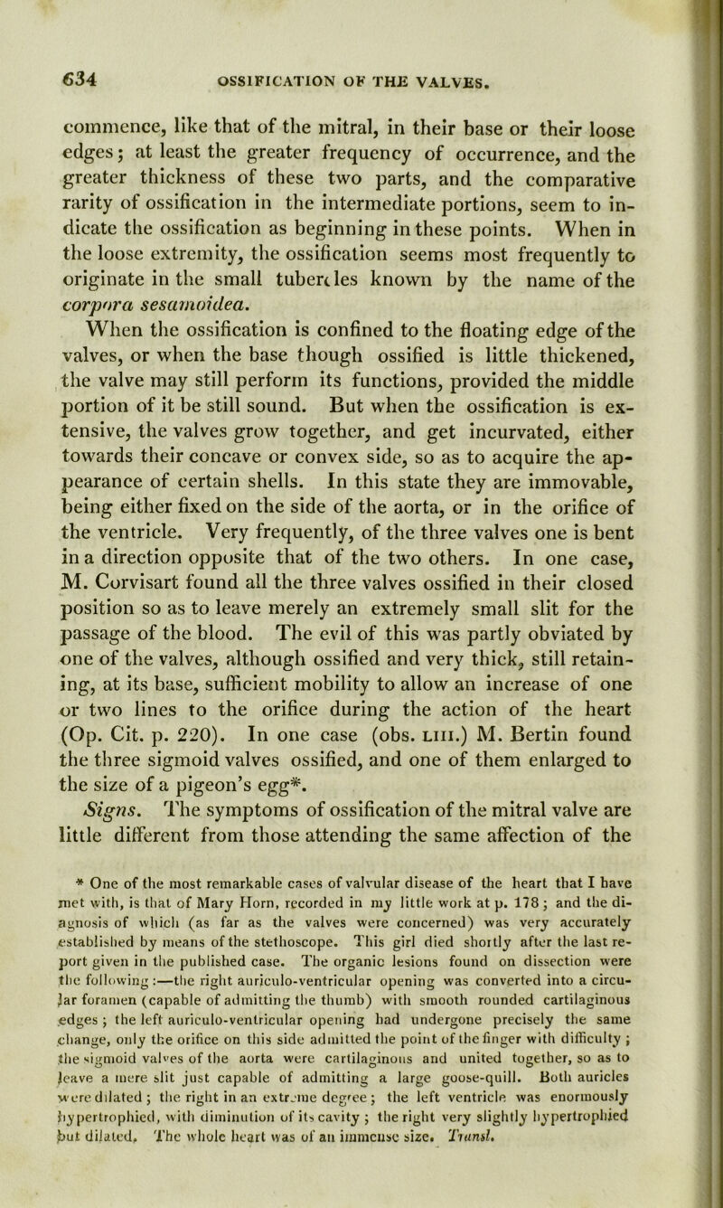 commence, like that of the mitral, in their base or their loose edges; at least the greater frequency of occurrence, and the greater thickness of these two parts, and the comparative rarity of ossification in the intermediate portions, seem to in- dicate the ossification as beginning in these points. When in the loose extremity, the ossification seems most frequently to originate in the small tubercles known by the name of the corpora sesamoidea. When the ossification is confined to the floating edge of the valves, or when the base though ossified is little thickened, the valve may still perform its functions, provided the middle portion of it be still sound. But when the ossification is ex- tensive, the valves grow together, and get incurvated, either towards their concave or convex side, so as to acquire the ap- pearance of certain shells. In this state they are immovable, being either fixed on the side of the aorta, or in the orifice of the ventricle. Very frequently, of the three valves one is bent in a direction opposite that of the two others. In one case, M. Corvisart found all the three valves ossified in their closed position so as to leave merely an extremely small slit for the passage of the blood. The evil of this was partly obviated by one of the valves, although ossified and very thick, still retain- ing, at its base, sufficient mobility to allow an increase of one or two lines to the orifice during the action of the heart (Op. Cit. p. 220). In one case (obs. liii.) M. Bertin found the three sigmoid valves ossified, and one of them enlarged to the size of a pigeon’s egg*. Signs. The symptoms of ossification of the mitral valve are little different from those attending the same affection of the * One of the most remarkable cases of valvular disease of the heart that I have met with, is that of Mary Horn, recorded in my little work at p. 178 ; and the di- agnosis of which (as far as the valves were concerned) was very accurately established by means of the stethoscope. This girl died shortly after the last re- port given in the published case. The organic lesions found on dissection were tlie following:—the right auriculo-ventricular opening was converted into a circu- lar foramen (capable of admitting the thumb) with smooth rounded cartilaginous edges ; the left auriculo-ventricular opening had undergone precisely the same change, only the orifice on this side admitted the point of the finger with difficulty ; the sigmoid valves of the aorta were cartilaginous and united together, so as to leave a mere slit just capable of admitting a large goose-quill. Both auricles were dilated ; the right in an extreme degree ; the left ventricle was enormously hypertrophied, with diminution of its cavity ; the right very slightly hypertrophied £>ut dilated. The whole heart vyas of an immense size. TtumI.