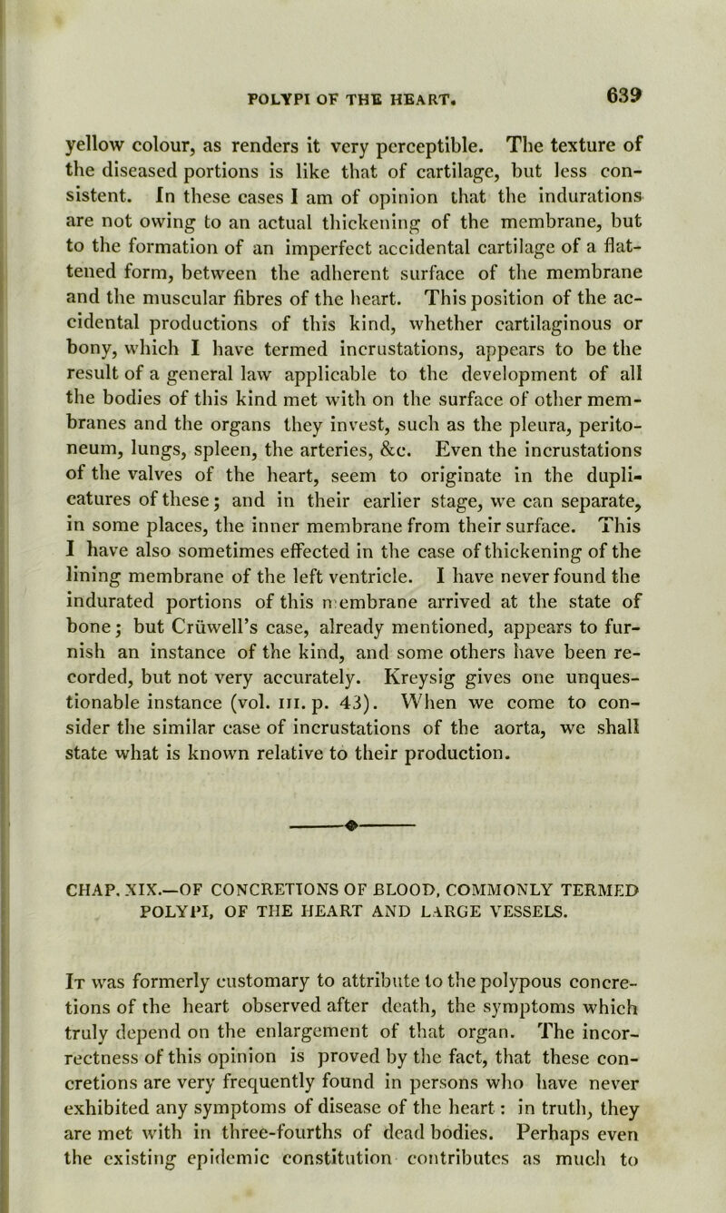 yellow colour, as renders it very perceptible. The texture of the diseased portions is like that of cartilage, but less con- sistent. In these cases I am of opinion that the indurations are not owing to an actual thickening of the membrane, but to the formation of an imperfect accidental cartilage of a flat- tened form, between the adherent surface of the membrane and the muscular fibres of the heart. This position of the ac- cidental productions of this kind, whether cartilaginous or bony, which I have termed incrustations, appears to be the result of a general law applicable to the development of all the bodies of this kind met with on the surface of other mem- branes and the organs they invest, such as the pleura, perito- neum, lungs, spleen, the arteries, &c. Even the incrustations of the valves of the heart, seem to originate in the dupli- catures of these; and in their earlier stage, we can separate, in some places, the inner membrane from their surface. This I have also sometimes effected in the case of thickening of the lining membrane of the left ventricle. I have never found the indurated portions of this membrane arrived at the state of bone; but CruweH’s case, already mentioned, appears to fur- nish an instance of the kind, and some others have been re- corded, but not very accurately. Kreysig gives one unques- tionable instance (vol. iii. p. 43). When we come to con- sider the similar case of incrustations of the aorta, we shall state what is known relative to their production. ❖ CHAP. XIX.—OF CONCRETIONS OF BLOOD, COMMONLY TERMED POLYPI, OF THE HEART AND LARGE VESSELS. It was formerly customary to attribute to the polypous concre- tions of the heart observed after death, the symptoms which truly depend on the enlargement of that organ. The incor- rectness of this opinion is proved by the fact, that these con- cretions are very frequently found in persons who have never exhibited any symptoms of disease of the heart: in truth, they are met with in three-fourths of dead bodies. Perhaps even the existing epidemic constitution contributes as much to