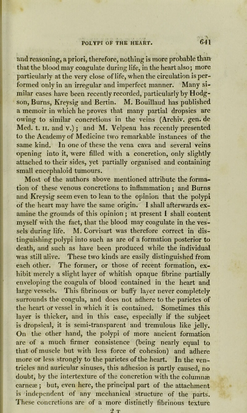 and reasoning, a priori, therefore, nothing is more probable than that the blood may coagulate during life, in the heart also; more particularly at the very close of life, when the circulation is per- formed only in an irregular and imperfect manner. Many si- milar cases have been recently recorded, particularly by Hodg- son, Burns, Kreysig and Bertin. M. Bouillaud has published a memoir in which he proves that many partial dropsies are owing to similar concretions in the veins (Archiv. gen. de Med. t. ii. and v.); and M. Velpeau has recently presented to the Academy of Medicine two remarkable instances of the same kind. In one of these the vena cava and several veins opening into it, were filled with a concretion, only slightly attached to their sides, yet partially organised and containing small encephaloid tumours. Most of the authors above mentioned attribute the forma- tion of these venous concretions to inflammation; and Burns and Kreysig seem even to lean to the opinion that the polypi of the heart may have the same origin. I shall afterwards ex- amine the grounds of this opinion ; at present I shall content myself with the fact, that the blood may coagulate in the ves- sels during life. M. Corvisart was therefore correct in dis- tinguishing polypi into such as are of a formation posterior to death, and such as have been produced while the individual was still alive. These two kinds are easily distinguished from each other. The former, or those of recent formation, ex- hibit merely a slight layer of whitish opaque fibrine partially enveloping the coagula of blood contained in the heart and large vessels. This fibrinous or buffy layer never completely surrounds the coagula, and does not adhere to the parietes of the heart or vessel in which it is contained. Sometimes this layer is thicker, and in this case, especially if the subject is dropsical, it is semi-transparent and tremulous like jelly. On the other hand, the polypi of more ancient formation are of a much firmer consistence (being nearly equal to that of muscle but with less force of cohesion) and adhere more or less strongly to the parietes of the heart. In the ven- tricles and auricular sinuses, this adhesion is partly caused, no doubt, by the intertexture of the concretion with the column® carne® ; but, even here, the principal part of the attachment is independent of any mechanical structure of the parts. These concretions are of a more distinctly fibrinous texture