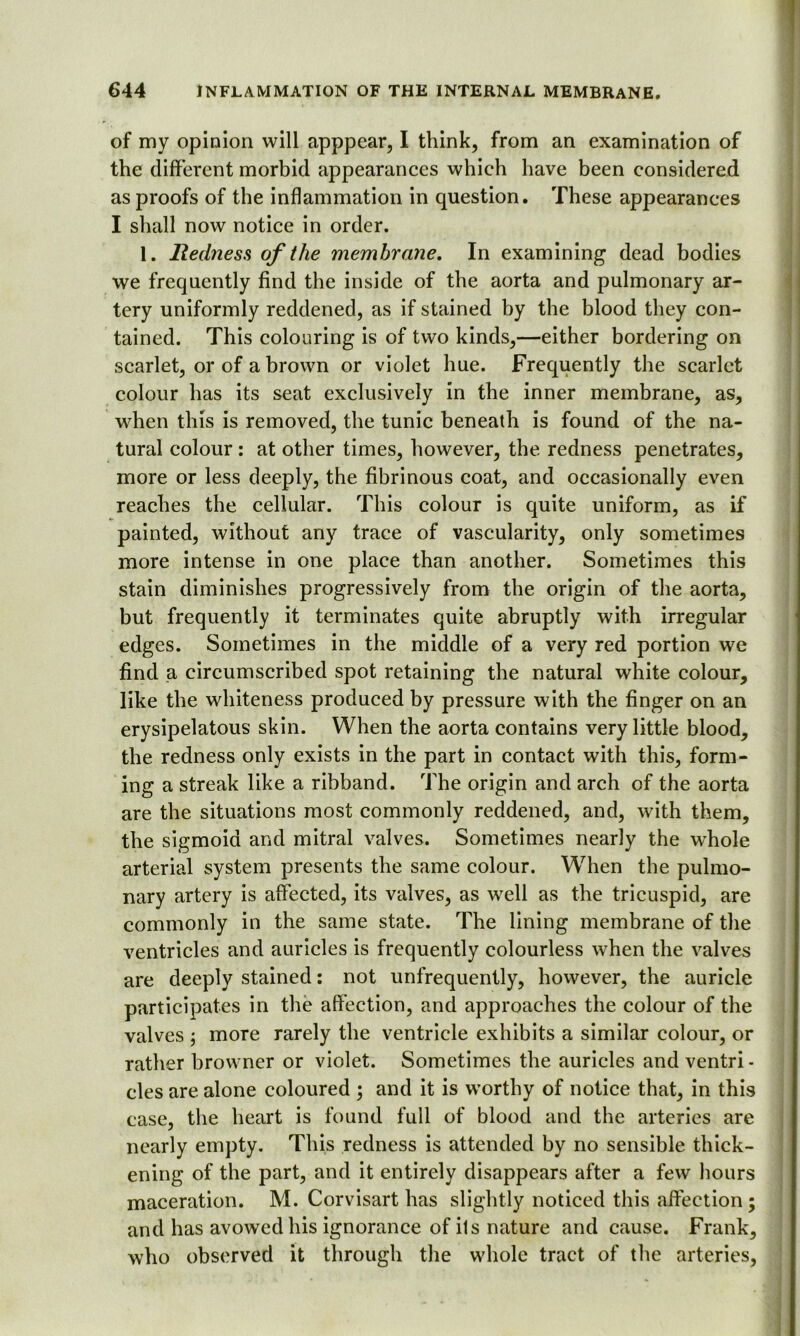 of my opinion will apppear, I think, from an examination of the different morbid appearances which have been considered as proofs of the inflammation in question. These appearances I shall now notice in order. 1. Redness of the membrane. In examining dead bodies we frequently find the inside of the aorta and pulmonary ar- tery uniformly reddened, as if stained by the blood they con- tained. This colouring is of two kinds,—either bordering on scarlet, or of a brown or violet hue. Frequently the scarlet colour has its seat exclusively in the inner membrane, as, when this is removed, the tunic beneath is found of the na- tural colour : at other times, however, the redness penetrates, more or less deeply, the fibrinous coat, and occasionally even reaches the cellular. This colour is quite uniform, as if painted, without any trace of vascularity, only sometimes more intense in one place than another. Sometimes this stain diminishes progressively from the origin of the aorta, but frequently it terminates quite abruptly with irregular edges. Sometimes in the middle of a very red portion we find a circumscribed spot retaining the natural white colour, like the whiteness produced by pressure with the finger on an erysipelatous skin. When the aorta contains very little blood, the redness only exists in the part in contact with this, form- ing a streak like a ribband. The origin and arch of the aorta are the situations most commonly reddened, and, with them, the sigmoid and mitral valves. Sometimes nearly the whole arterial system presents the same colour. When the pulmo- nary artery is affected, its valves, as well as the tricuspid, are commonly in the same state. The lining membrane of the ventricles and auricles is frequently colourless when the valves are deeply stained: not unfrequently, however, the auricle participates in the affection, and approaches the colour of the valves ; more rarely the ventricle exhibits a similar colour, or rather browner or violet. Sometimes the auricles and ventri- cles are alone coloured ; and it is worthy of notice that, in this case, the heart is found full of blood and the arteries are nearly empty. This redness is attended by no sensible thick- ening of the part, and it entirely disappears after a few hours maceration. M. Corvisart has slightly noticed this affection and has avowed his ignorance of ils nature and cause. Frank, who observed it through the whole tract of the arteries, s« •