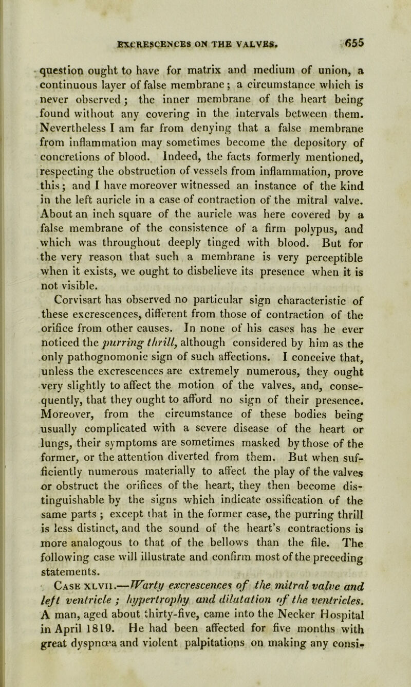 question ought to have for matrix and medium of union, a continuous layer of false membrane; a circumstance which is never observed; the inner membrane of the heart being found without any covering in the intervals between them. Nevertheless I am far from denying that a false membrane from inflammation may sometimes become the depository of concretions of blood. Indeed, the facts formerly mentioned, respecting the obstruction of vessels from inflammation, prove this; and I have moreover witnessed an instance of the kind in the left auricle in a case of contraction of the mitral valve. About an inch square of the auricle was here covered by a false membrane of the consistence of a firm polypus, and which was throughout deeply tinged with blood. But for the very reason that such a membrane is very perceptible when it exists, we ought to disbelieve its presence when it is not visible. Corvisart has observed no particular sign characteristic of these excrescences, different from those of contraction of the orifice from other causes. In none of his cases has he ever noticed the purring thrill, although considered by him as the only pathognomonic sign of such affections. I conceive that, unless the excrescences are extremely numerous, they ought very slightly to affect the motion of the valves, and, conse- quently, that they ought to afford no sign of their presence. Moreover, from the circumstance of these bodies being usually complicated with a severe disease of the heart or lungs, their symptoms are sometimes masked by those of the former, or the attention diverted from them. But when suf- ficiently numerous materially to affect the play of the valves or obstruct the orifices of the heart, they then become dis- tinguishable by the signs which indicate ossification of the same parts ; except that in the former case, the purring thrill is less distinct, and the sound of the heart’s contractions is more analogous to that of the bellows than the file. The following case will illustrate and confirm most of the preceding statements. Case xlvii.—Warty excrescences of the mitral valve and lejt ventricle ; hypertrophy and dilatation of the ventricles. A man, aged about thirty-five, came into the Necker Hospital in April 1819. He had been affected for five months with great dyspnoea and violent palpitations on making any consi*