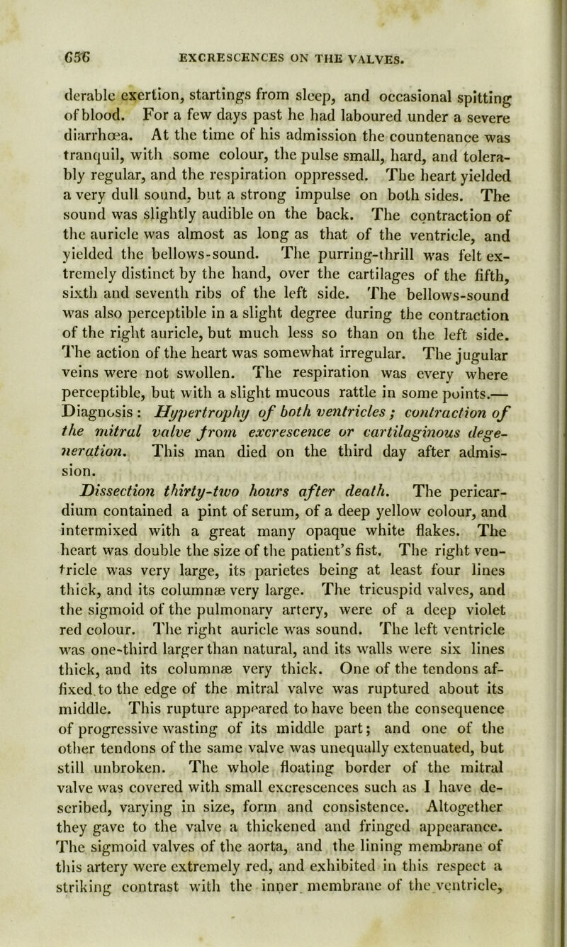 derable exertion, startings from sleep, and occasional spitting of blood. For a few days past he had laboured under a severe diarrhoea. At the time of his admission the countenance was tranquil, with some colour, the pulse small, hard, and tolera- bly regular, and the respiration oppressed. The heart yielded a very dull sound, but a strong impulse on both sides. The sound was slightly audible on the back. The contraction of the auricle was almost as long as that of the ventricle, and yielded the bellows-sound. The purring-thrill was felt ex- tremely distinct by the hand, over the cartilages of the fifth, sixth and seventh ribs of the left side. The bellows-sound was also perceptible in a slight degree during the contraction of the right auricle, but much less so than on the left side. The action of the heart was somewhat irregular. The jugular veins were not swollen. The respiration was every where perceptible, but with a slight mucous rattle in some points.— Diagnosis: Hypertrophy of both ventricles ; contraction of the mitral valve Jrom excrescence or cartilaginous dege- neration, This man died on the third day after admis- sion. Dissection thirty-tivo hours after death. The pericar- dium contained a pint of serum, of a deep yellow colour, and intermixed with a great many opaque white flakes. The heart was double the size of the patient’s fist. The right ven- tricle was very large, its parietes being at least four lines thick, and its columnae very large. The tricuspid valves, and the sigmoid of the pulmonary artery, were of a deep violet red colour. The right auricle was sound. The left ventricle was one-third larger than natural, and its walls were six lines thick, and its columnae very thick. One of the tendons af- fixed, to the edge of the mitral valve was ruptured about its middle. This rupture appeared to have been the consequence of progressive wasting of its middle part; and one of the other tendons of the same valve was unequally extenuated, but still unbroken. The whole floating border of the mitral valve was covered with small excrescences such as I have de- scribed, varying in size, form and consistence. Altogether they gave to the valve a thickened and fringed appearance. The sigmoid valves of the aorta, and the lining membrane of this artery were extremely red, and exhibited in this respect a striking contrast with the inner, membrane of the ventricle.