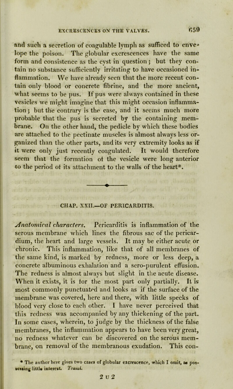 fi59 and such a secretion of coagulable lymph as sufficed to enve* lope the poison. The globular excrescences have the same form and consistence as the cyst in question; but they con- tain no substance sufficiently irritating to have occasioned in- flammation. We have already seen that the more recent con- tain only blood or concrete fibrine, and the more ancient, what seems to be pus. If pus were always contained in these vesicles we might imagine that this might occasion inflamma- tion ; but the contrary is the case, and it seems much more probable that the pus is secreted by the containing mem- brane. On the other hand, the pedicle by which these bodies are attached to the pectinate muscles is almost always less or- ganized than the other parts, and its very extremity looks as if it were only just recently coagulated. It would therefore seem that the formation ot the vesicle were long anterior to the period of its attachment to the walls of the heart*. « CHAP. XXII.—OF PEPvICARDITIS. Anatomical characters. Pericarditis is inflammation of the serous membrane which lines the fibrous sac of the pericar- dium, the heart and large vessels. It may be either acute or chronic. This inflammation, like that of all membranes of the same kind, is marked by redness, more or less deep, a concrete albuminous exhalation and a sero-purulent effusion. The redness is almost always but slight in the acute disease. When it exists, it is for the most part only partially. It is most commonly punctuated and looks as if the surface of the membrane was covered, here and there, with little specks of blood very close to each other. I have never perceived that this redness was accompanied by any thickening of the part. In some cases, wherein, to judge by the thickness of the false membranes, the inflammation appears to have been very great, no redness whatever can be discovered on the serous mem- brane, on removal of the membranous exudation. This con- * The author here gives two case* of globular excrescence, which I omit, as pos- sessing little interest. Trautl.