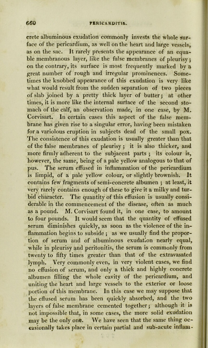 Crete albuminous exudation commonly invests the whole sur- face of the pericardium, as well on the heart and large vessels, as on the sac. It rarely presents the appearance of an equa- ble membranous layer, like the false membranes of pleurisy; on the contrary, its surface is most frequently marked by a great number of rough and irregular prominences. Some- times the knobbed appearance of this exudation is very like what would result from the sudden separation of two pieces of slab joined by a pretty thick layer of butter; at other times, it is more like the internal surface of the second sto- mach of the calf, an observation made, in one case, by M. Corvisart. In certain cases this aspect of the false mem- brane has given rise to a singular error, having been mistaken for a variolous eruption in subjects dead of the small pox. The consistence of this exudation is usually greater than that of the false membranes of pleurisy ; it is also thicker, and more firmly adherent to the subjacent parts ; its colour is, however, the same, being of a pale yellow analogous to that of pus. The serum effused in inflammation of the pericardium is limpid, of a pale yellow colour, or slightly brownish. It contains few fragments of semi-concrete albumen ; at least, it very rarely contains enough of these to give it a milky and tur- bid character. The quantity of this effusion is usually consi- derable in the commencement of the disease, often as much as a pound. M. Corvisart found it, in one case, to amount to four pounds. It would seem that the quantity of effused serum diminishes quickly, as soon as the violence of the in- flammation begins to subside ; as we usually find the propor- tion of serum and of albuminous exudation nearly equal, while in pleurisy and peritonitis, the serum is commonly from twenty to fifty times greater than that of the extravasated lymph. Very commonly even, in very violent cases, we find no effusion of serum, and only a thick and highly concrete albumen filling the whole cavity of the pericardium, and uniting the heart and large vessels to the exterior or loose portion of this membrane. In this case we may suppose that the effused serum has been quickly absorbed, and the two layers of false membrane cemented together; although it is not impossible that, in some cases, the more solid exudation may be the only one. We have seen that the same thing oc- casionally takes place in certain partial and sub-acute inflam-