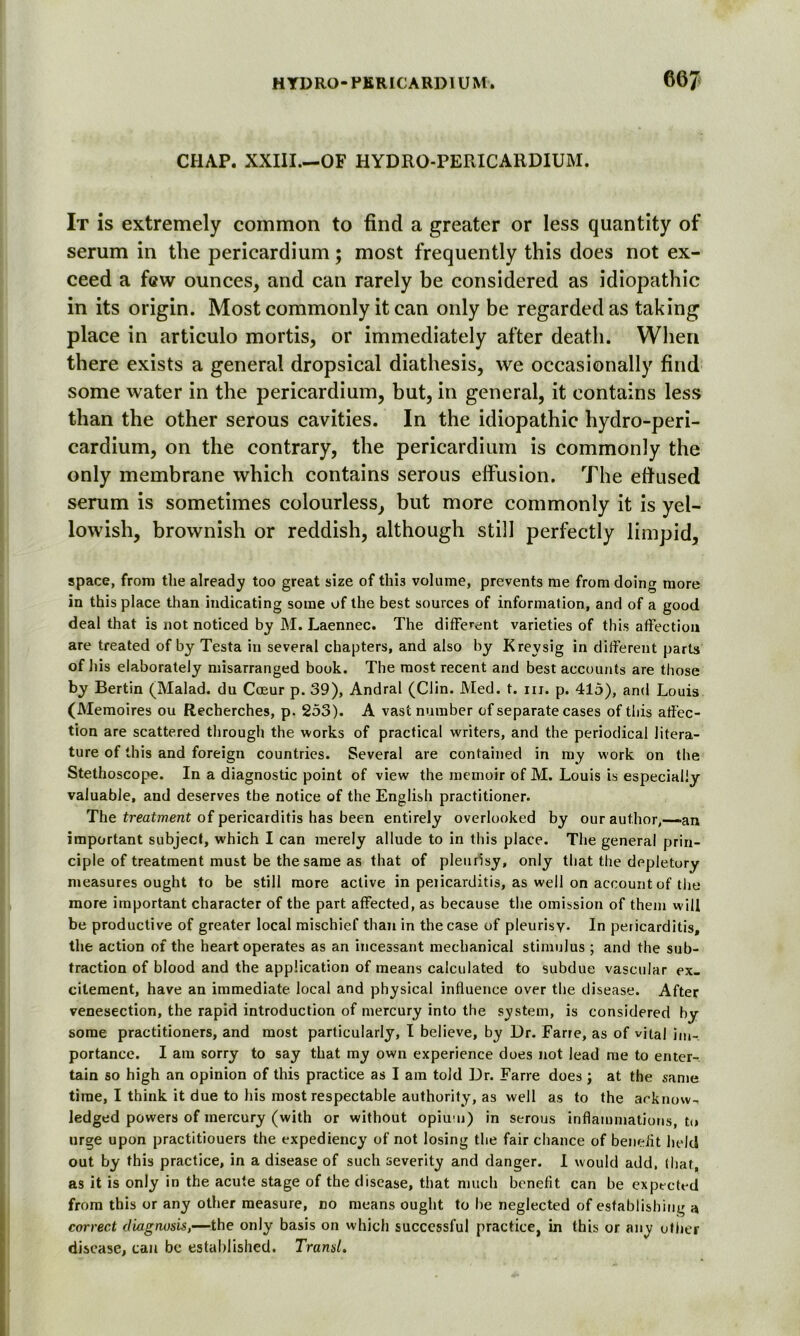 CHAP. XXIII.—OF HYDRO-PERICARDIUM. It is extremely common to find a greater or less quantity of serum in the pericardium; most frequently this does not ex- ceed a few ounces, and can rarely be considered as idiopathic in its origin. Most commonly it can only be regarded as taking place in articulo mortis, or immediately after death. When there exists a general dropsical diathesis, we occasionally find some water in the pericardium, but, in general, it contains less than the other serous cavities. In the idiopathic hydro-peri- cardium, on the contrary, the pericardium is commonly the only membrane which contains serous effusion. The efiused serum is sometimes colourless, but more commonly it is yel- lowish, brownish or reddish, although still perfectly limpid, apace, from the already too great size of th’13 volume, prevents me from doing more in this place than indicating some of the best sources of information, and of a good deal that is not noticed by M. Laennec. The different varieties of this affection are treated of by Testa in several chapters, and also by Kreysig in different parts of 1) is elaborately misarranged book. The most recent and best accounts are those by Bertin (Malad. du Cceur p. 39), Andral (Clin. Med. t. hi. p. 415), and Louis (Memoires ou Recherches, p. 253). A vast number of separate cases of this affec- tion are scattered through the works of practical writers, and the periodical litera- ture of this and foreign countries. Several are contained in my work on the Stethoscope. In a diagnostic point of view the memoir of M. Louis is especially valuable, and deserves tbe notice of the English practitioner. The treatment of pericarditis has been entirely overlooked by our author,—-an important subject, which I can merely allude to in this place. The general prin- ciple of treatment must be the same as that of pleurisy, only that the depletory measures ought to be still more active in pericarditis, as well on account of the more important character of the part affected, as because the omission of them will be productive of greater local mischief than in the case of pleurisy. In pericarditis, the action of the heart operates as an incessant mechanical stimulus ; and the sub- traction of blood and the application of means calculated to subdue vascular ex- citement, have an immediate local and physical influence over the disease. After venesection, the rapid introduction of mercury into the system, is considered by some practitioners, and most particularly, I believe, by Dr. Farre, as of vital im- portance. I am sorry to say that my own experience does not lead me to enter- tain so high an opinion of this practice as I am told Dr. Farre does ; at the same time, I think it due to his most respectable authority, as well as to the arknow-, ledged powers of mercury (with or without opium) in serous inflammations, to urge upon practitiouers the expediency of not losing the fair chance of benefit held out by this practice, in a disease of such severity and danger. I would add, (hat, as it is only in the acute stage of the disease, that much benefit can be expected from this or any other measure, no means ought to be neglected of establishing a correct diagnosis,—the only basis on which successful practice, in this or any other disease, can be established. Transit