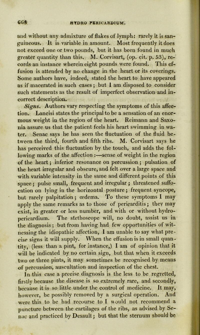 and without any admixture of flakes of lymph: rarely it is san- guineous. It is variable in amount. Most frequently it does not exceed one or two pounds, but it has been found in much greater quantity than this. M. Corvisart, (op. cit. p. 53), re- cords an instance wherein eight pounds were found. This ef- fusion is attended by no change in the heart or its coverings. Some authors have, indeed, stated the heart to have appeared as if macerated in such cases; but 1 am disposed to consider such statements as the result of imperfect observation and in- correct description. Signs. Authors vary respecting the symptoms of this affec- tion. Lancisi states the principal to be a sensation of an enor- mous weight in the region of the heart. Reimann and Saxo- nia assure us that the. patient feels his heart swimming in wa- ter. Senac says he has seen the fluctuation of the fluid be- tween the third, fourth and fifth ribs. M. Corvisart says he has perceived this fluctuation by the touch, and adds the fol- lowing marks of the affection :—sense of weight in the region of the heart; inferior resonance on percussion ; pulsation of the heart irregular and obscure, and felt over a large space and with variable intensity in the same and different points of this space; pulse small, frequent and irregular ; threatened suffo- cation on lying in the horizontal posture; frequent syncope, but rarely palpitation; oedema. To these symptoms I may apply the same remarks as to those of pericarditis; they may exist, in greater or less number, and with or without hydro- pericardium. The stethoscope will, no doubt, assist us in the diagnosis ; but from having had few opportunities of wit- nessing the idiopathic affection, I am unable to say what pre- cise signs it will supply. When the effusion is in small quan- tity, (less than a pint, for instance,) I am of opinion that it will be indicated by no certain sign, but that when it exceeds two or three pints, it may sometimes be recognised by means of percussion, auscultation and inspection of the chest. In this case a precise diagnosis is the less to be regretted, firstly because the disease is so extremely rare, and secondly, because it is so little under the control of medicine. It may, however, be possibly removed by a surgical operation. And were this to be had recourse to I would not recommend a puncture between the cartilages of the ribs, as advised by Se- nac and practiced by Desault 3 but that the sternum should be