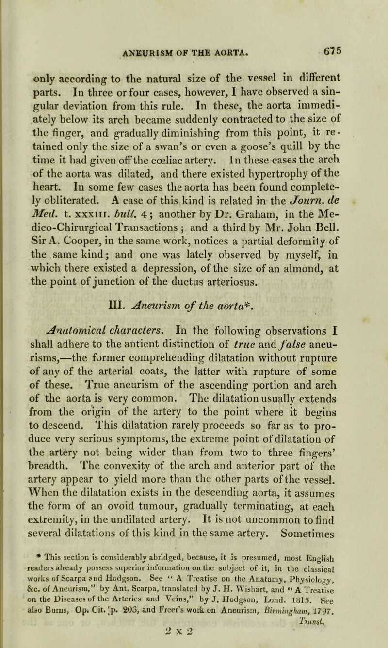 only according to the natural size of the vessel in different parts. In three or four cases, however, I have observed a sin- gular deviation from this rule. In these, the aorta immedi- ately below its arch became suddenly contracted to the size of the finger, and gradually diminishing from this point, it re- tained only the size of a swan’s or even a goose’s quill by the time it had given off the coeliac artery. In these cases the arch of the aorta was dilated, and there existed hypertrophy of the heart. In some few cases the aorta has been found complete- ly obliterated. A case of this kind is related in the Journ. de Med. t. xxxm. bull. 4; another by Dr. Graham, in the Me- dico-Chirurgical Transactions ; and a third by Mr. John Bell. Sir A. Cooper, in the same work, notices a partial deformily of the same kind; and one was lately observed by myself, in which there existed a depression, of the size of an almond, at the point of junction of the ductus arteriosus. III. Aneurism of the aorta*. Anatomical characters. In the following observations I shall adhere to the antient distinction of true and false aneu- risms,—the former comprehending dilatation without rupture of any of the arterial coats, the latter with rupture of some of these. True aneurism of the ascending portion and arch of the aorta is very common. The dilatation usually extends from the origin of the artery to the point where it begins to descend. This dilatation rarely proceeds so far as to pro- duce very serious symptoms, the extreme point of dilatation of the artery not being wider than from two to three fingers* breadth. The convexity of the arch and anterior part of the artery appear to yield more than the other parts of the vessel. When the dilatation exists in the descending aorta, it assumes the form of an ovoid tumour, gradually terminating, at each extremity, in the undilated artery. It is not uncommon to find several dilatations of this kind in the same artery. Sometimes •This section is considerably abridged, because, it is presumed, most English readers already possess superior information on the subject of it, in the classical works of Scarpa and Hodgson. See “ A Treatise on the Anatomy, Physiology, &c. of Aneurism,” by Ant. Scarpa, translated by J. H. Wishart, and “A Treatise on the Diseases of the Arteries and Veins,” by J, Hodgson, Lond. 1815. See also Burns, Op. Cit. rp. 203, and Freer’s work on Aneurism, Birmingham, 1797. Tianst. J x 2