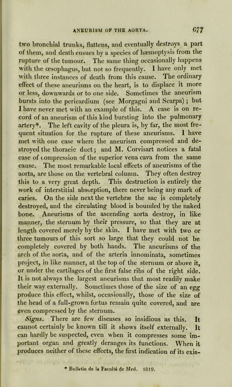 two bronchial trunks, flattens, and eventually destroys a part of them, and death ensues by a species of haemoptysis from the rupture of the tumour. The same thing occasionally happens with the oesophagus, hut not so frequently. 1 have only met with three instances of death from this cause. The ordinary effect of these aneurisms on the heart, is to displace it more or less, downwards or to one side. Sometimes the aneurism hursts into the pericardium (see Morgagni and Scarpa); but I have never met with an example of this. A case is on re- cord of an aneurism of this kind bursting into the pulmonary artery*. The left cavity of the pleura is, by far, the most fre- quent situation for the rupture of these aneurisms. 1 have met with one case where the aneurism compressed and de- stroyed the thoracic duct; and M. Corvisart notices a fatal case of compression of the superior vena cava from the same cause. The most remarkable local eff ects of aneurisms of the aorta, are those on the vertebral column. They often destroy this to a very great depth. This destruction is entirely the work of interstitial absorption, there never being any mark of caries. On the side next the vertebrae the sac is completely destroyed, and the circulating blood is bounded by the naked bone. Aneurisms of the ascending aorta destroy, in like manner, the sternum by their pressure, so that they are at length covered merely by the skin. I have met with two or three tumours of this sort so large that they could not be completely covered by both hands. The aneurisms of the arch of the aorta, and of the arteria innominata, sometimes project, in like manner, at the top of the sternum or above it, or under the cartilages of the first false ribs of the right side. It is not always the largest aneurisms that most readily make their way externally. Sometimes those of the size of an egg produce this effect, whilst, occasionally, those of the size of the head of a full-grown foetus remain quite covered, and are even compressed by the sternum. Signs. There are few diseases so insidious as this. It cannot certainly be known till it shows itself externally. It can hardly be suspected, even when it compresses some im- portant organ and greatly deranges its functions. When it produces neither of these effects, the first indication of its exis- * Bulletin de la Faculty de Med. 1819.