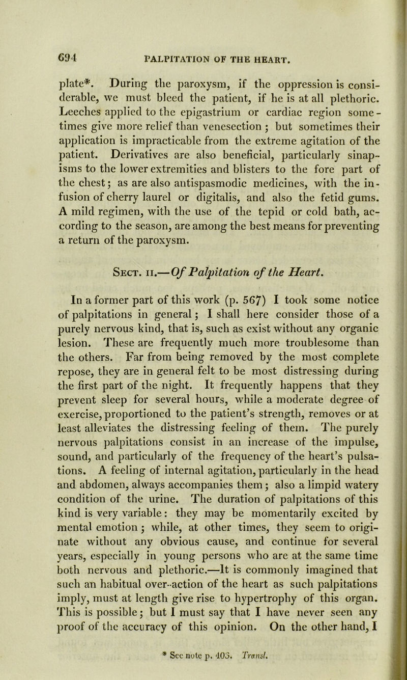 plate*. During the paroxysm, if the oppression is consi- derable, we must bleed the patient, if he is at all plethoric. Leeches applied to the epigastrium or cardiac region some- times give more relief than venesection ; but sometimes their application is impracticable from the extreme agitation of the patient. Derivatives are also beneficial, particularly sinap- isms to the lower extremities and blisters to the fore part of the chest; as are also antispasmodic medicines, with the in- fusion of cherry laurel or digitalis, and also the fetid gums. A mild regimen, with the use of the tepid or cold bath, ac- cording to the season, are among the best means for preventing a return of the paroxysm. Sect. ii.— Of Palpitation of the Heart. In a former part of this work (p. 567) I took some notice of palpitations in general; I shall here consider those of a purely nervous kind, that is, such as exist without any organic lesion. These are frequently much more troublesome than the others. Far from being removed by the most complete repose, they are in general felt to be most distressing during the first part of the night. It frequently happens that they prevent sleep for several hours, while a moderate degree of exercise, proportioned to the patient’s strength, removes or at least alleviates the distressing feeling of them. The purely nervous palpitations consist in an increase of the impulse, sound, and particularly of the frequency of the heart’s pulsa- tions. A feeling of internal agitation, particularly in the head and abdomen, always accompanies them; also a limpid watery condition of the urine. The duration of palpitations of this kind is very variable: they may be momentarily excited by mental emotion; while, at other times, they seem to origi- nate without any obvious cause, and continue for several years, especially in young persons who are at the same time both nervous and plethoric.—It is commonly imagined that such an habitual over-action of the heart as such palpitations imply, must at length give rise to hypertrophy of this organ. This is possible; but I must say that I have never seen any proof of the accuracy of this opinion. On the other hand, I * See note p. 403. Transl.