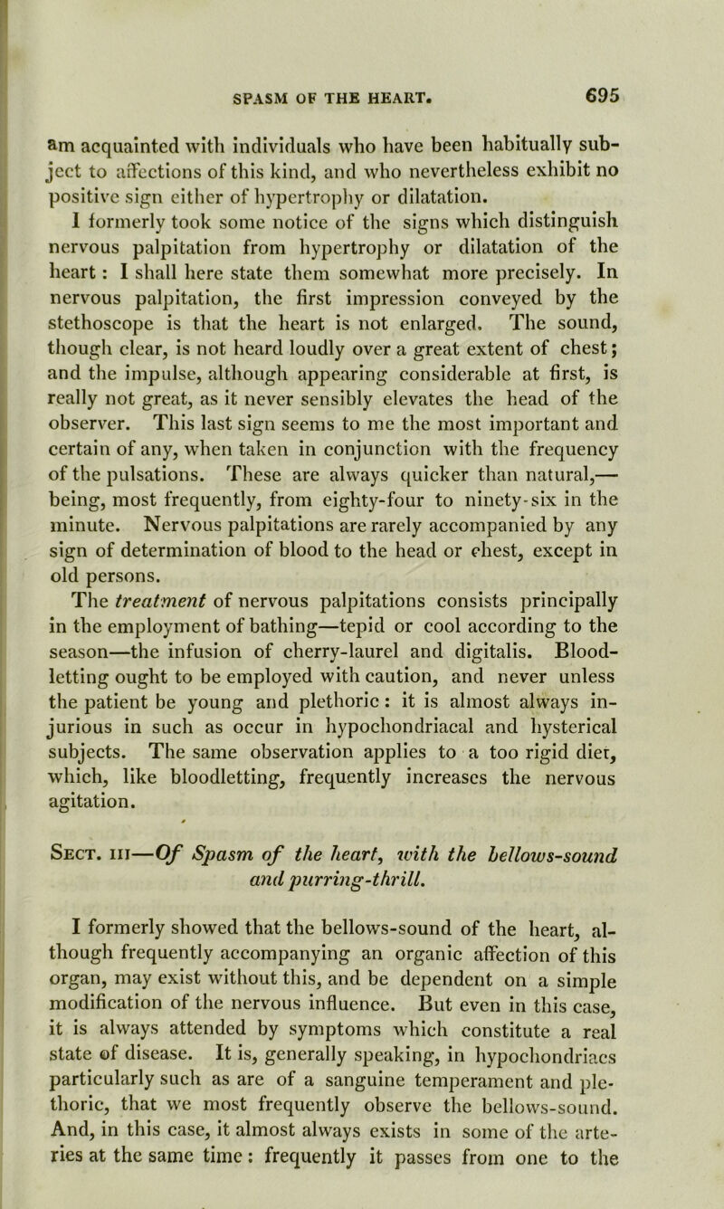 am acquainted with individuals who have been habitually sub- ject to affections of this kind, and who nevertheless exhibit no positive sign either of hypertrophy or dilatation. 1 formerly took some notice of the signs which distinguish nervous palpitation from hypertrophy or dilatation of the heart: I shall here state them somewhat more precisely. In nervous palpitation, the first impression conveyed by the stethoscope is that the heart is not enlarged. The sound, though clear, is not heard loudly over a great extent of chest; and the impulse, although appearing considerable at first, is really not great, as it never sensibly elevates the head of the observer. This last sign seems to me the most important and certain of any, when taken in conjunction with the frequency of the pulsations. These are always quicker than natural,—■ being, most frequently, from eighty-four to ninety-six in the minute. Nervous palpitations are rarely accompanied by any sign of determination of blood to the head or chest, except in old persons. The treatment of nervous palpitations consists principally in the employment of bathing—tepid or cool according to the season—the infusion of cherry-laurel and digitalis. Blood- letting ought to be employed with caution, and never unless the patient be young and plethoric : it is almost always in- jurious in such as occur in hypochondriacal and hysterical subjects. The same observation applies to a too rigid diet, which, like bloodletting, frequently increases the nervous agitation. 0 Sect, iii—Of Spasm of the heart, with the hellows-sound and purring-thrill. I formerly showed that the bellows-sound of the heart, al- though frequently accompanying an organic affection of this organ, may exist without this, and be dependent on a simple modification of the nervous influence. But even in this case, it is always attended by symptoms which constitute a real state of disease. It is, generally speaking, in hypochondriacs particularly such as are of a sanguine temperament and ple- thoric, that we most frequently observe the bellows-sound. And, in this case, it almost always exists in some of the arte- ries at the same time: frequently it passes from one to the