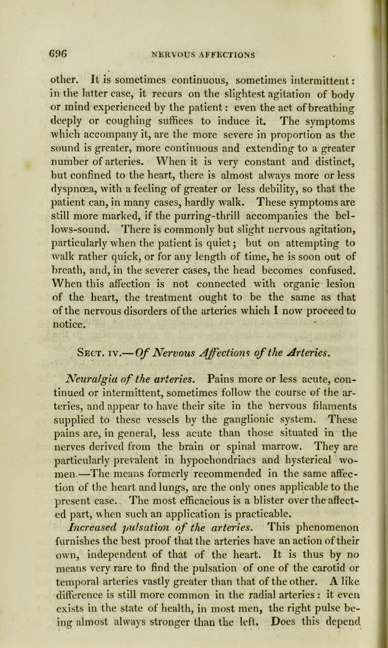 other. It is sometimes continuous, sometimes intermittent: in the latter case, it recurs on the slightest agitation of body or mind experienced by the patient: even the act of breathing deeply or coughing suffices to induce it. The symptoms which accompany it, are the more severe in proportion as the sound is greater, more continuous and extending to a greater number of arteries. When it is very constant and distinct, but confined to the heart, there is almost always more or less dyspnoea, with a feeling of greater or less debility, so that the patient can, in many cases, hardly walk. These symptoms are still more marked, if the purring-thrill accompanies the bel- lows-sound. There is commonly but slight nervous agitation, particularly when the patient is quiet; but on attempting to Walk rather quick, or for any length of time, he is soon out of breath, and, in the severer cases, the head becomes confused. When this affection is not connected with organic lesion of the heart, the treatment ought to be the same as that of the nervous disorders of the arteries which I now proceed to notice. Sect. iv.— Of Nervous Affections of the Arteries. Neuralgia of the arteries. Pains more or less acute, con- tinued or intermittent, sometimes follow the course of the ar- teries, and appear to have their site in the nervous filaments supplied to these vessels by the ganglionic system. These pains are, in general, less acute than those situated in the nerves derived from the brain or spinal marrow. They are particularly prevalent in hypochondriacs and hysterical wo- men.—The means formerly recommended in the same affec- tion of the heart and lungs, are the only ones applicable to the present case.. The most efficacious is a blister over the affect- ed part, when such an application is practicable. Increased pulsation of the arteries. This phenomenon furnishes the best proof that the arteries have an action of their own, independent of that of the heart. It is thus by no means very rare to find the pulsation of one of the carotid or temporal arteries vastly greater than that of the other. A like difference is still more common in the radial arteries : it even exists in the state of health, in most men, the right pulse be- ing almost always stronger than the left. Does this depend