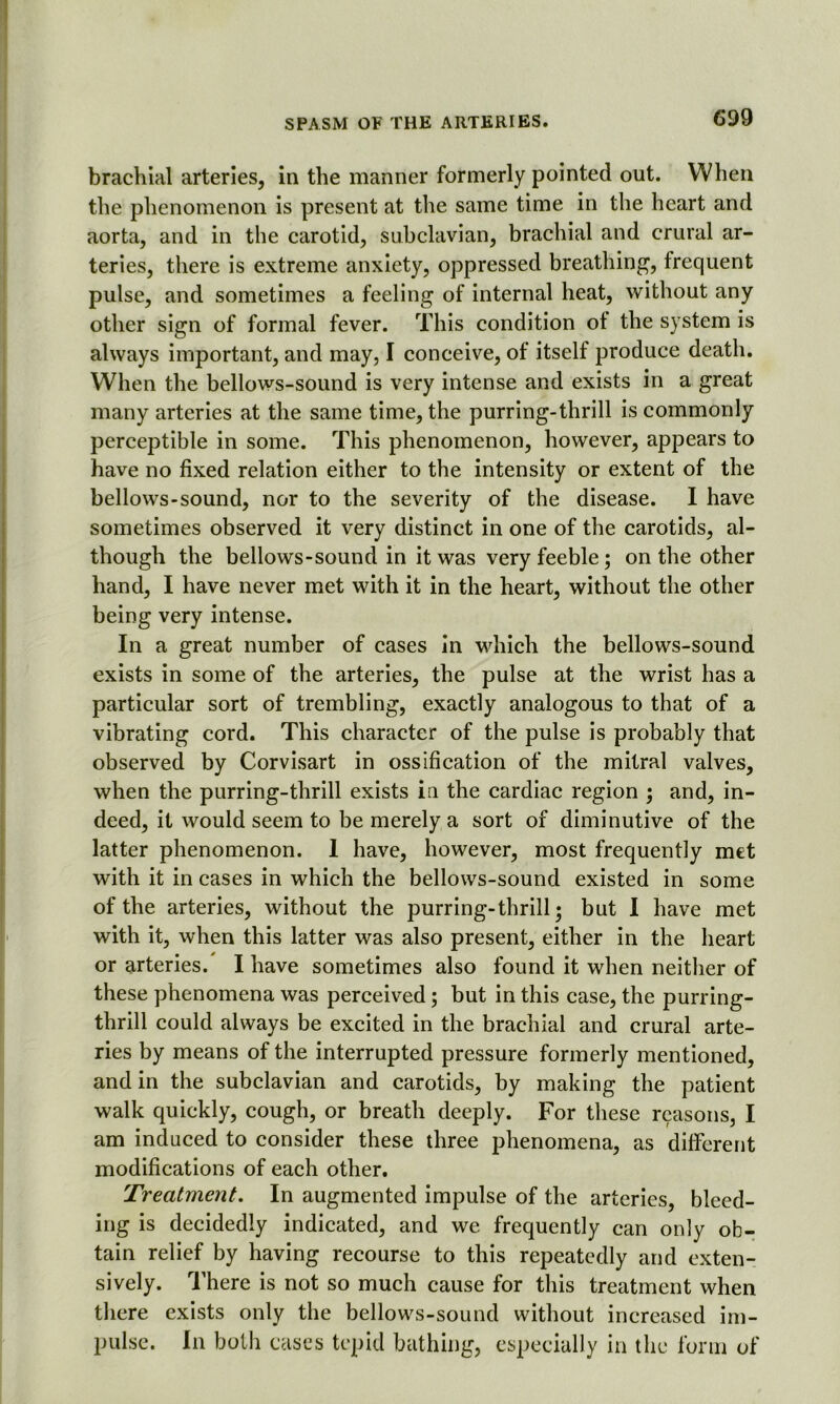 brachial arteries, in the manner formerly pointed out. When the phenomenon is present at the same time in the heart and aorta, and in the carotid, subclavian, brachial and crural ar- teries, there is extreme anxiety, oppressed breathing, frequent pulse, and sometimes a feeling of internal heat, without any other sign of formal fever. This condition of the system is always important, and may, I conceive, of itself produce death. When the bellows-sound is very intense and exists in a great many arteries at the same time, the purring-thrill is commonly perceptible in some. This phenomenon, however, appears to have no fixed relation either to the intensity or extent of the bellows-sound, nor to the severity of the disease. I have sometimes observed it very distinct in one of the carotids, al- though the bellows-sound in it was very feeble; on the other hand, I have never met with it in the heart, without the other being very intense. In a great number of cases in which the bellows-sound exists in some of the arteries, the pulse at the wrist has a particular sort of trembling, exactly analogous to that of a vibrating cord. This character of the pulse is probably that observed by Corvisart in ossification of the mitral valves, when the purring-thrill exists in the cardiac region ; and, in- deed, it would seem to be merely a sort of diminutive of the latter phenomenon. 1 have, however, most frequently met with it in cases in which the bellows-sound existed in some of the arteries, without the purring-thrill; but I have met with it, when this latter was also present, either in the heart or arteries. I have sometimes also found it when neither of these phenomena was perceived; but in this case, the purring- thrill could always be excited in the brachial and crural arte- ries by means of the interrupted pressure formerly mentioned, and in the subclavian and carotids, by making the patient walk quickly, cough, or breath deeply. For these reasons, I am induced to consider these three phenomena, as different modifications of each other. Treatment. In augmented impulse of the arteries, bleed- ing is decidedly indicated, and we frequently can only ob- tain relief by having recourse to this repeatedly and exten- sively. There is not so much cause for this treatment when there exists only the bellows-sound without increased im- pulse. In both cases tepid bathing, especially in the form of