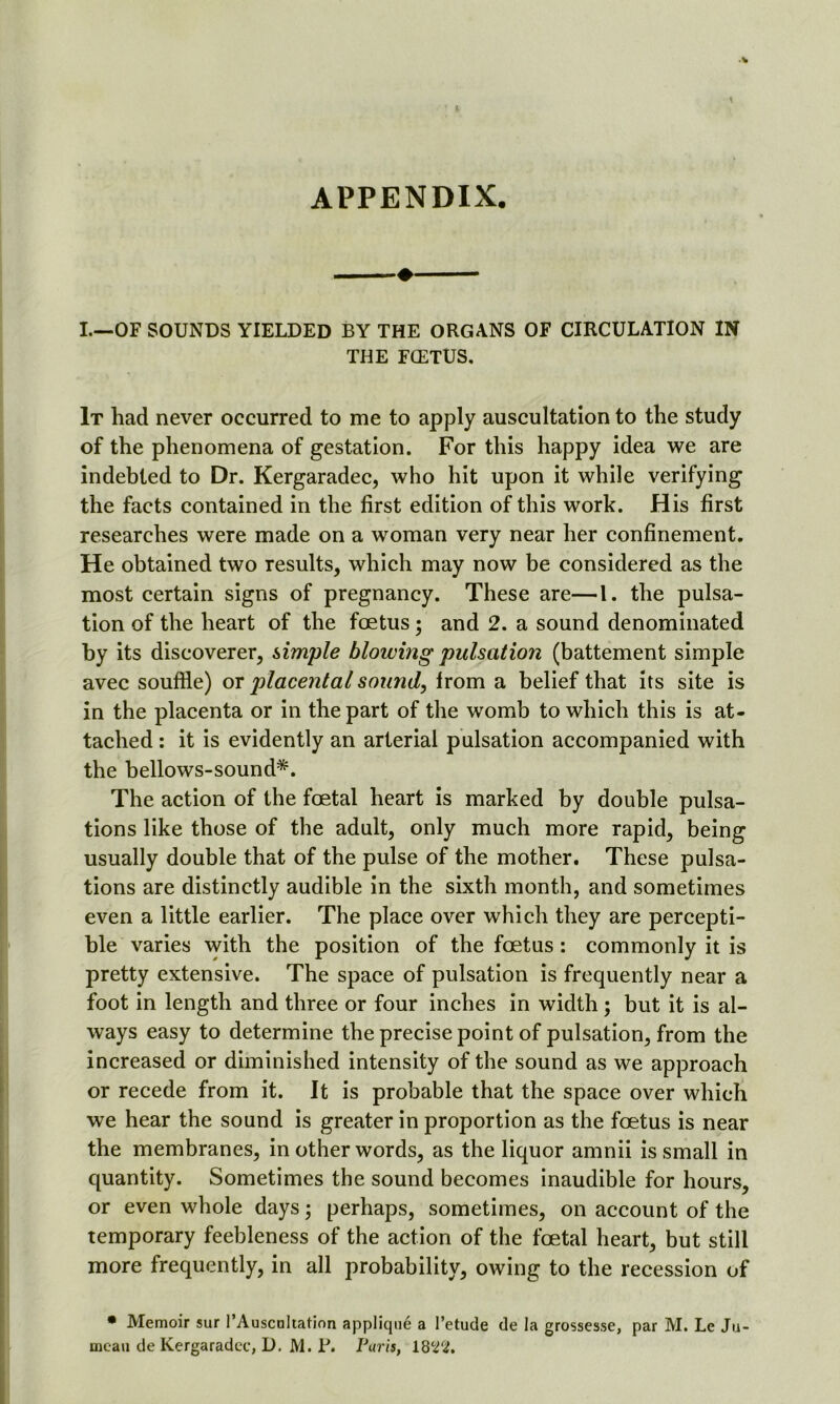 APPENDIX. I.—OF SOUNDS YIELDED BY THE ORGANS OF CIRCULATION IN THE FCETUS. It had never occurred to me to apply auscultation to the study of the phenomena of gestation. For this happy idea we are indebted to Dr. Kergaradec, who hit upon it while verifying the facts contained in the first edition of this work. His first researches were made on a woman very near her confinement. He obtained two results, which may now be considered as the most certain signs of pregnancy. These are—1. the pulsa- tion of the heart of the foetus ; and 2. a sound denominated by its discoverer, simple blowing pulsation (battement simple avec souffle) or placental sound, Irom a belief that its site is in the placenta or in the part of the womb to which this is at- tached : it is evidently an arterial pulsation accompanied with the bellows-sound*. The action of the foetal heart is marked by double pulsa- tions like those of the adult, only much more rapid, being usually double that of the pulse of the mother. These pulsa- tions are distinctly audible in the sixth month, and sometimes even a little earlier. The place over which they are percepti- ble varies with the position of the foetus : commonly it is pretty extensive. The space of pulsation is frequently near a foot in length and three or four inches in width ; but it is al- ways easy to determine the precise point of pulsation, from the increased or diminished intensity of the sound as we approach or recede from it. It is probable that the space over which we hear the sound is greater in proportion as the foetus is near the membranes, in other words, as the liquor amnii is small in quantity. Sometimes the sound becomes inaudible for hours, or even whole days; perhaps, sometimes, on account of the temporary feebleness of the action of the foetal heart, but still more frequently, in all probability, owing to the recession of • Memoir sur PAuscnltation applique a l’etude de la grossesse, par M. Le Ju- meati de Kergaradec, D. M. T. Paris, 1822.