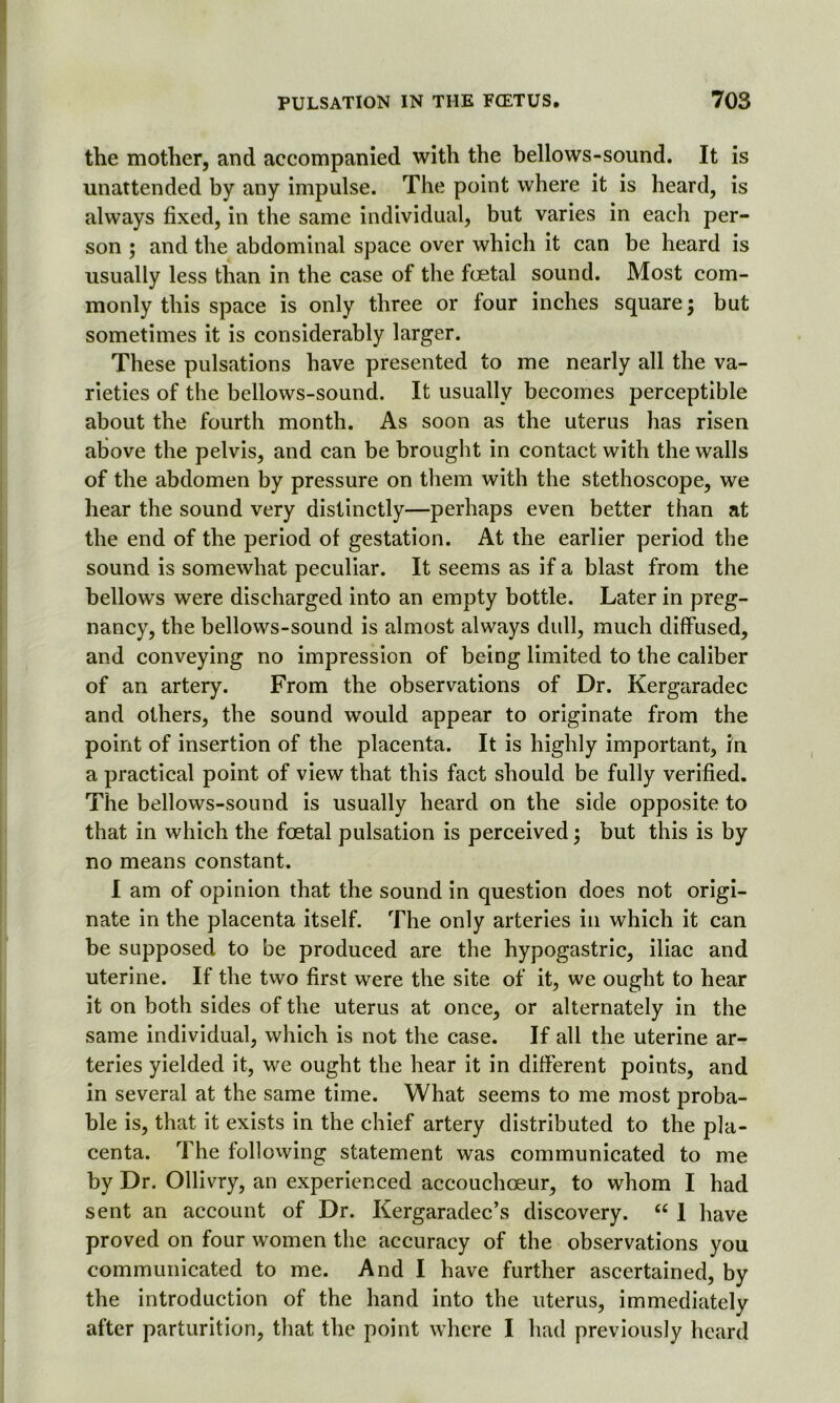 the mother, and accompanied with the bellows-sound. It is unattended by any impulse. The point where it is heard, is always fixed, in the same individual, but varies in each per- son ; and the abdominal space over which it can be heard is usually less than in the case of the foetal sound. Most com- monly this space is only three or four inches square; but sometimes it is considerably larger. These pulsations have presented to me nearly all the va- rieties of the bellows-sound. It usually becomes perceptible about the fourth month. As soon as the uterus has risen above the pelvis, and can be brought in contact with the walls of the abdomen by pressure on them with the stethoscope, we hear the sound very distinctly—perhaps even better than at the end of the period of gestation. At the earlier period the sound is somewhat peculiar. It seems as if a blast from the bellows were discharged into an empty bottle. Later in preg- nancy, the bellows-sound is almost always dull, much diffused, and conveying no impression of being limited to the caliber of an artery. From the observations of Dr. Kergaradec and others, the sound would appear to originate from the point of insertion of the placenta. It is highly important, in a practical point of view that this fact should be fully verified. The bellows-sound is usually heard on the side opposite to that in which the foetal pulsation is perceived; but this is by no means constant. I am of opinion that the sound in question does not origi- nate in the placenta itself. The only arteries in which it can be supposed to be produced are the hypogastric, iliac and uterine. If the two first were the site of it, we ought to hear it on both sides of the uterus at once, or alternately in the same individual, which is not the case. If all the uterine ar- teries yielded it, we ought the hear it in different points, and in several at the same time. What seems to me most proba- ble is, that it exists in the chief artery distributed to the pla- centa. The following statement was communicated to me by Dr. Ollivry, an experienced accouchoeur, to whom I had sent an account of Dr. Kergaradec’s discovery. “ 1 have proved on four women the accuracy of the observations you communicated to me. And I have further ascertained, by the introduction of the hand into the uterus, immediately after parturition, that the point where I had previously heard