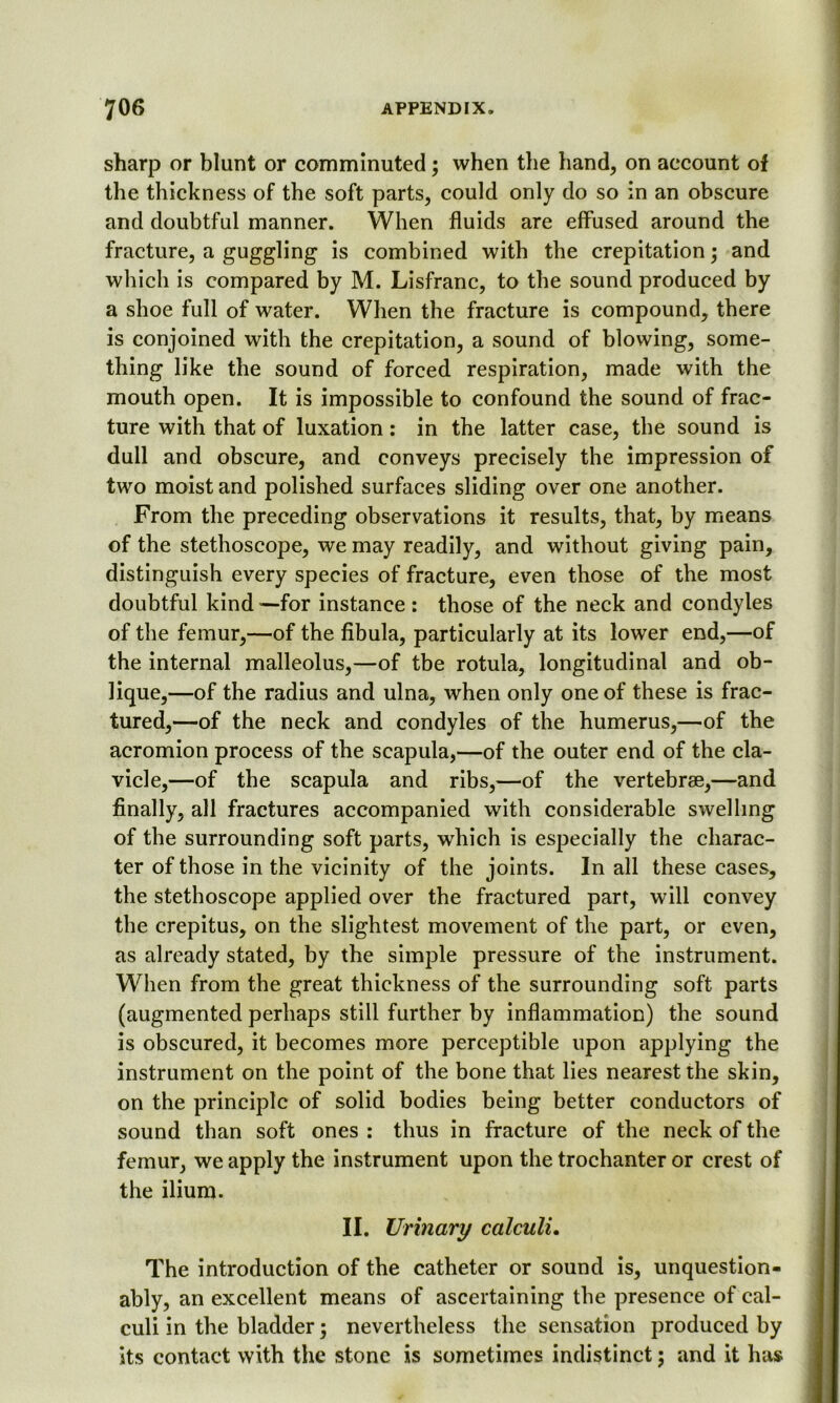 sharp or blunt or comminuted; when the hand, on account of the thickness of the soft parts, could only do so in an obscure and doubtful manner. When fluids are effused around the fracture, a guggling is combined with the crepitation; and which is compared by M. Lisfranc, to the sound produced by a shoe full of water. When the fracture is compound, there is conjoined with the crepitation, a sound of blowing, some- thing like the sound of forced respiration, made with the mouth open. It is impossible to confound the sound of frac- ture with that of luxation: in the latter case, the sound is dull and obscure, and conveys precisely the impression of two moist and polished surfaces sliding over one another. From the preceding observations it results, that, by means of the stethoscope, we may readily, and without giving pain, distinguish every species of fracture, even those of the most doubtful kind —for instance : those of the neck and condyles of the femur,—of the fibula, particularly at its lower end,—of the internal malleolus,—of tbe rotula, longitudinal and ob- lique,—of the radius and ulna, when only one of these is frac- tured,—of the neck and condyles of the humerus,—of the acromion process of the scapula,—of the outer end of the cla- vicle,—of the scapula and ribs,—of the vertebrae,—and finally, all fractures accompanied with considerable swelling of the surrounding soft parts, which is especially the charac- ter of those in the vicinity of the joints. In all these cases, the stethoscope applied over the fractured part, will convey the crepitus, on the slightest movement of the part, or even, as already stated, by the simple pressure of the instrument. When from the great thickness of the surrounding soft parts (augmented perhaps still further by inflammation) the sound is obscured, it becomes more perceptible upon applying the instrument on the point of the bone that lies nearest the skin, on the principle of solid bodies being better conductors of sound than soft ones : thus in fracture of the neck of the femur, we apply the instrument upon the trochanter or crest of the ilium. II. Urinary calculi. The introduction of the catheter or sound is, unquestion- ably, an excellent means of ascertaining the presence of cal- culi in the bladder; nevertheless the sensation produced by its contact with the stone is sometimes indistinct; and it has