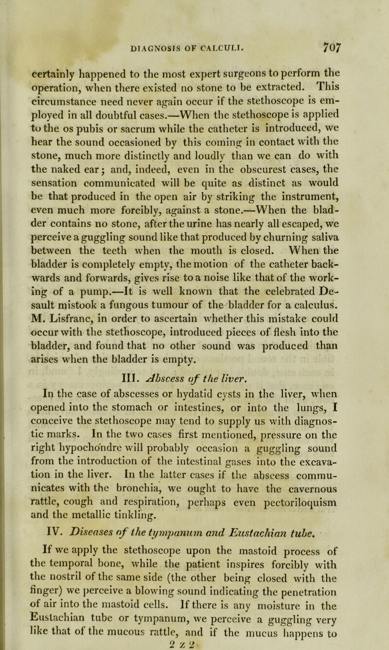 certainly happened to the most expert surgeons to perform the operation, when there existed no stone to be extracted. This circumstance need never again occur if the stethoscope is em- ployed in all doubtful cases.—When the stethoscope is applied to the os pubis or sacrum while the catheter is introduced, we hear the sound occasioned by this coming in contact wTith the stone, much more distinctly and loudly than we can do with the naked ear; and, indeed, even in the obscurest eases, the sensation communicated will be quite as distinct as would be that produced in the open air by striking the instrument, even much more forcibly, against a stone.—When the blad- der contains no stone, after the urine has nearly all escaped, we perceive a guggling sound like that produced by churning saliva between the teeth when the mouth is closed. When the bladder is completely empty, the motion of the catheter back- wards and forwards, gives rise to a noise like that of the work- ing of a pump.—It is well known that the celebrated De- sault mistook a fungous tumour of the bladder for a calculus. M. Lisfranc, in order to ascertain whether this mistake could occur with the stethoscope, introduced pieces of flesh into the bladder, and found that no other sound was produced than arises when the bladder is empty. III. Abscess of the liver. In the ease of abscesses or hydatid cysts in the liver, when opened into the stomach or intestines, or into the lungs, I conceive the stethoscope may tend to supply us with diagnos- tic marks. In the two cases first mentioned, pressure on the right hypocho'ndre will probably occasion a guggling sound from the introduction of the intestinal gases into the excava- tion in the liver. In the latter cases if the abscess commu- nicates with the bronchia, we ought to have the cavernous rattle, cough and respiration, perhaps even pectoriloquism and the metallic tinkling. IV. Diseases of the tympanum and Eustachian tube. If we apply the stethoscope upon the mastoid process of the temporal bone, while the patient inspires forcibly with the nostril of the same side (the other being closed with the finger) we perceive a blowing sound indicating the penetration of air into the mastoid cells. If there is any moisture in the tiUstachian tube or tympanum, we perceive a guggling very like that of the mucous rattle, and if the mucus happens to 2 z 2