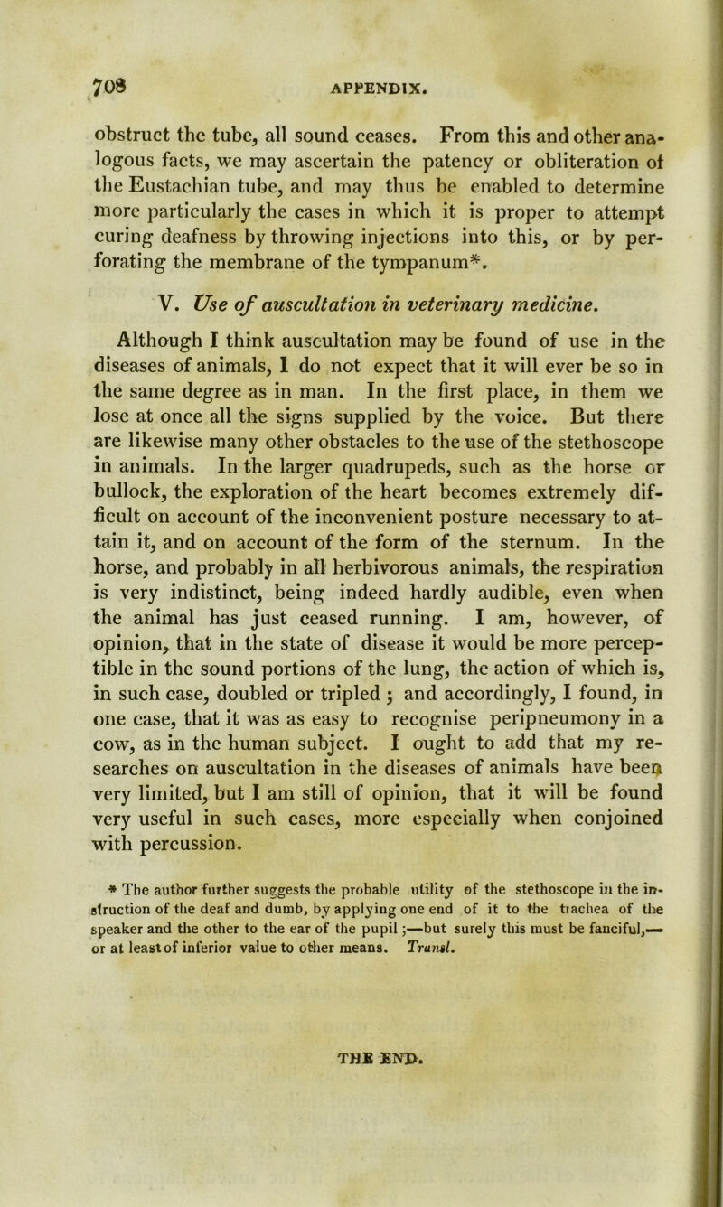 obstruct the tube, all sound ceases. From this and other ana- logous facts, we may ascertain the patency or obliteration ot the Eustachian tube, and may thus be enabled to determine more particularly the cases in which it is proper to attempt curing deafness by throwing injections into this, or by per- forating the membrane of the tympanum*. V. Use of auscultation in veterinary medicine. Although I think auscultation may be found of use in the diseases of animals, I do not expect that it will ever be so in the same degree as in man. In the first place, in them we lose at once all the signs supplied by the voice. But there are likewise many other obstacles to the use of the stethoscope in animals. In the larger quadrupeds, such as the horse or bullock, the exploration of the heart becomes extremely dif- ficult on account of the inconvenient posture necessary to at- tain it, and on account of the form of the sternum. In the horse, and probably in all herbivorous animals, the respiration is very indistinct, being indeed hardly audible, even when the animal has just ceased running. I am, however, of opinion, that in the state of disease it would be more percep- tible in the sound portions of the lung, the action of which is, in such case, doubled or tripled ; and accordingly, I found, in one case, that it was as easy to recognise peripneumony in a cow, as in the human subject. I ought to add that my re- searches on auscultation in the diseases of animals have been very limited, but I am still of opinion, that it will be found very useful in such cases, more especially when conjoined with percussion. * The author further suggests the probable utility of the stethoscope in the in* slruction of the deaf and dumb, by applying one end of it to the tiachea of the speaker and the other to the ear of the pupil;—but surely this must be fanciful,— or at least of inferior value to other means. Trawl. THE END.