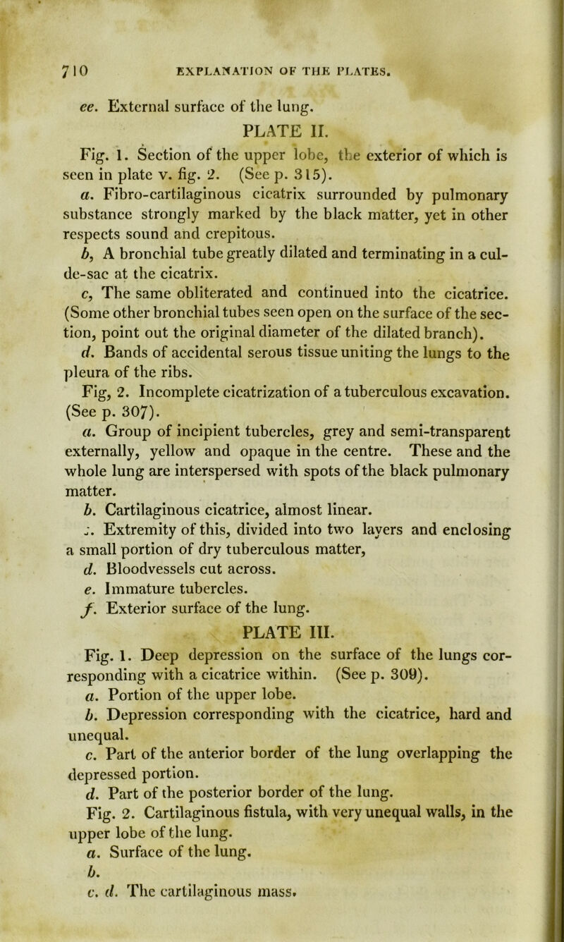 ee. External surface of the lung. PLATE II. Fig. 1. Section of the upper lobe, the exterior of which is seen in plate v. fig. 2. (See p. 315). a. Fibro-cartilaginous cicatrix surrounded by pulmonary substance strongly marked by the black matter, yet in other respects sound and crepitous. b, A bronchial tube greatly dilated and terminating in a cul- de-sac at the cicatrix. c, The same obliterated and continued into the cicatrice. (Some other bronchial tubes seen open on the surface of the sec- tion, point out the original diameter of the dilated branch). d. Bands of accidental serous tissue uniting the lungs to the pleura of the ribs. Fig, 2. Incomplete cicatrization of a tuberculous excavation. (See p. 307). a. Group of incipient tubercles, grey and semi-transparent externally, yellow and opaque in the centre. These and the whole lung are interspersed with spots of the black pulmonary matter. b. Cartilaginous cicatrice, almost linear. j. Extremity of this, divided into two layers and enclosing a small portion of dry tuberculous matter, d. Bloodvessels cut across. e. Immature tubercles. f% Exterior surface of the lung. PLATE III. Fig. 1. Deep depression on the surface of the lungs cor- responding with a cicatrice within. (See p. 309). a. Portion of the upper lobe. b. Depression corresponding with the cicatrice, hard and unequal. c. Part of the anterior border of the lung overlapping the depressed portion. d. Part of the posterior border of the lung. Fig. 2. Cartilaginous fistula, with very unequal walls, in the upper lobe of the lung. a. Surface of the lung. b. c. d. The cartilaginous mass.