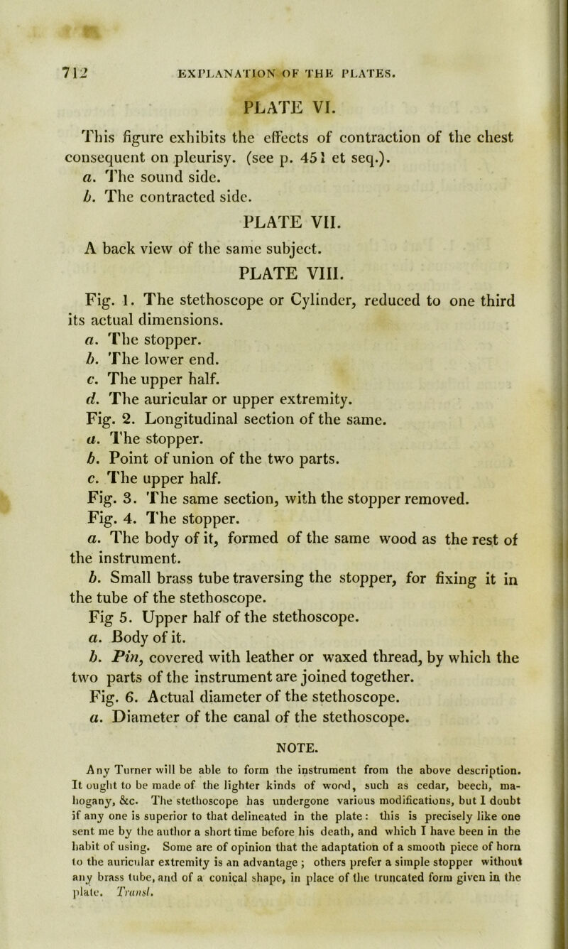 PLATE VI. This figure exhibits the effects of contraction of the chest consequent on pleurisy, (see p. 451 et seq.). a. The sound side. b. The contracted side. PLATE VII. A back view of the same subject. PLATE VIII. Fig. 1. The stethoscope or Cylinder, reduced to one third its actual dimensions. a. The stopper. b. The lower end. c. The upper half. d. The auricular or upper extremity. Fig. 2. Longitudinal section of the same. a. The stopper. b. Point of union of the two parts. c. The upper half. Fig. 3. The same section, with the stopper removed. Fig. 4. The stopper. a. The body of it, formed of the same wood as the rest of the instrument. b. Small brass tube traversing the stopper, for fixing it in the tube of the stethoscope. Fig 5. Upper half of the stethoscope. a. Body of it. b. Pin, covered with leather or waxed thread, by which the two parts of the instrument are joined together. Fig. 6. Actual diameter of the stethoscope. a. Diameter of the canal of the stethoscope. NOTE. Any Turner will be able to form the instrument from the above description. It ought to be made of the lighter kinds of wood, such as cedar, beech, ma- hogany, &c. The stethoscope has undergone various modifications, but 1 doubt if any one is superior to that delineated in the plate : this is precisely like one sent me by the author a short time before his death, and which I have been in the habit of using. Some are of opinion that the adaptation of a smooth piece of horn to the auricular extremity is an advantage ; others prefer a simple stopper without any brass tube, and of a conical shape, in place of the truncated form given in the plate. Trun si.