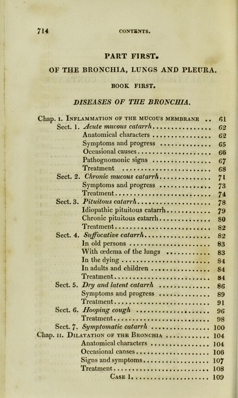 PART FIRST. OF THE BRONCHIA, LUNGS AND PLEURA. BOOK FIRST. DISEASES OF THE BRONCHIA. Chap. i. Inflammation of the mucous membrane .. 61 Sect. 1. Acute mucous catarrh 62 Anatomical characters 62 Symptoms and progress 65 Occasional causes 66 Pathognomonic signs 67 Treatment 68 Sect. 2. Chronic mucous catarrh 71 Symptoms and progress 73 Treatment 74 Sect. 3. Pituitous catarrh 78 Idiopathic pituitous catarrh 79 Chronic pituitous catarrh , SO Treatment 82 Sect. 4. Suffocative catarrh 82 In old persons 83 With oedema of the lungs 83 In the dying 84 In adults and children S4 Treatment 34 Sect. 5. Dry and latent catarrh 86 Symptoms and progress 89 Treatment 91 Sect. 6. Hooping cough 96 Treatment 98 Sect. 7* Symptomatic catarrh 100 Chap. 11. Dilatation of the Bronchia 104 Anatomical characters 104 Occasional causes 106 Signs and symptoms 107 Treatment 108 Case 1 109