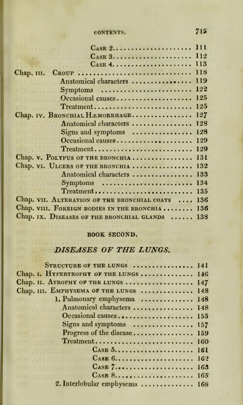 Case 2 Ill Case 3 112 Case 4..... 113 Chap. hi. Croup 113 Anatomical characters 119 Symptoms 122 Occasional causes 125 Treatment 125 Chap. iv. Bronchial Hemorrhage 127 Anatomical characters 128 Signs and symptoms 128 Occasional causes 129 Treatment 129 Chap. v. Polypus of the bronchia 131 Chap. vi. Ulcers of the bronchia 132 Anatomical characters 133 Symptoms 134 Treatment, 135 Chap. vii. Alteration of the bronchial coats .... 136 Chap. viii. Foreign bodies in the bronchia 136 Chap. ix. Diseases of the bronchial glands 138 BOOK SECOND. DISEASES OF THE LUNGS. Structure of the lungs 141 Chap. i. Hypertrophy of the lungs 146 Chap. ii. Atrophy of the lungs 147 Chap. hi. Emphysema of the lungs 148 1. Pulmonary emphysema 148 Anatomical characters 14S Occasional causes 155 Signs and symptoms 157 Progress of the disease 159 Treatment 160 Case 5 161 Case 6 162 Case 7 163 Case 8 165 2. Interlobular emphysema 168