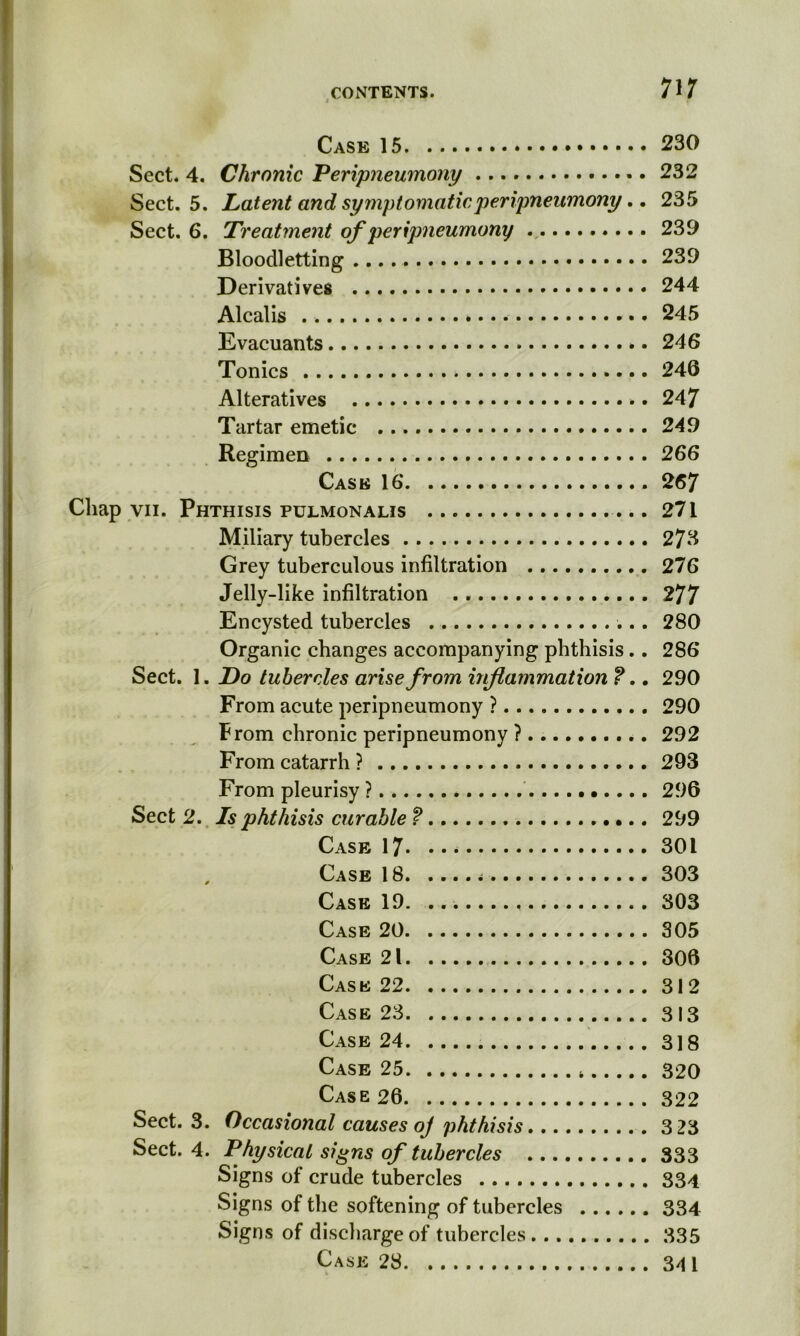 Case 15 230 Sect. 4. Chronic Peripneumony 232 Sect. 5. Latent and symptomatic peripneumony.. 235 Sect. 6. Treatment of peripneumony ., 239 Bloodletting .... 239 Derivatives 244 Alcalis 245 Evacuants 246 Tonics 246 Alteratives 247 Tartar emetic 249 Regimen 266 Cask 16 .267 Chap vii. Phthisis pulmonalis 271 Miliary tubercles 273 Grey tuberculous infiltration 276 Jelly-like infiltration 277 Encysted tubercles 280 Organic changes accompanying phthisis.. 286 Sect. 1. Do tubercles arise from inflammation f.. 290 From acute peripneumony ? 290 From chronic peripneumony ? 292 From catarrh ? 293 From pleurisy ? 296 Sect 2. Is phthisis curable f 299 Case 17 301 , Case 18 303 Case 19. 303 Case 20 305 Case 21 306 Case 22 312 Case 23 313 Case 24 318 Case 25 320 Case 26 322 Sect. 3. Occasional causes of phthisis 3 23 Sect. 4. Physical signs of tubercles 333 Signs of crude tubercles 334 Signs of the softening of tubercles 334 Signs of discharge of tubercles 335 Case 28 341