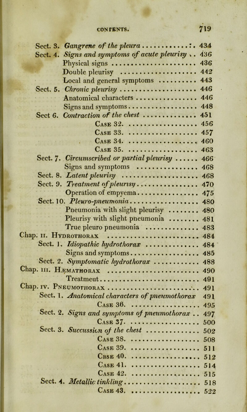 Sect. 3. Gangrene of the pleura 434 Sect. 4. Signs and symptoms of acute pleurisy *. 436 Physical signs 436 Double pleurisy 442 Local and general symptoms . 443 Sect. 5. Chronic pleurisy 446 Anatomical characters 446 Signs and symptoms 448 Sect 6. Contraction of the chest 451 Case 32 456 Case 33 457 . Case 34 460 Case 35 463 Sect. 7* Circumscribed or partial pleurisy 466 Signs and symptoms 468 Sect. 8. Latent pleurisy 468 Sect. 9. Treatment of pleurisy 470 Operation of empyema 475 Sect. 10. Pleuro-pneumonia 480 Pneumonia with slight pleurisy 480 Pleurisy with slight pneumonia 481 True pleuro pneumonia 483 Chap. ii. Hydrothorax 484 Sect. J. Idiopathic hydrothorax 484 Signs and symptoms 485 Sect. 2. Symptomatic hydrothorax 488 Chap. III. HiEMATHORAX 490 Treatmeut * 491 Chap. iv. Pneumothorax *.. 491 Sect. I. Anatomical characters of pneumothorax 491 Case 36 495 Sect. 2. Signs and symptoms of pneumothorax .. 497 Case 37 500 Sect. 3. Succussicn of the chest 502 Case 38 508 Case 39 511 Cbse 40 512 Case 41 514 Case 42 515 Sect. 4. Metallic tinkling 518 Case 43 522