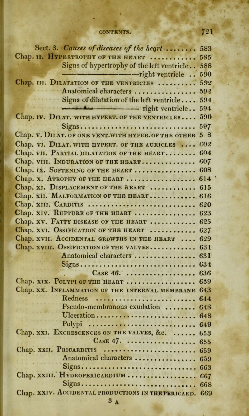 Sect. 3. Cateses of diseases of the heqrt ........ 583 Chap. 11. Hypertrophy of the heart 585 Signs of hypertrophy of the left ventricle.. 588 »— -■ right ventricle .. 590 Chap. hi. Dilatation of the ventricles .......... 592 Anatomical characters 592 Signs of dilatation of the left ventricle.... 594 right ventricle.. 594 Chap. iv. Dilat. with hypert. of the ventricles .... 596 Signs 597 Chap. v. Dilat. of one vent.with hyper.ofthe other 5 8 Chap. vi. Dilat. with hypert. of the auricles .... (102 Chap. vii. Partial dilatation of the heart 604 Chap. viii. Induration of the heart 607 Chap. ix. Softening of the heart 608 Chap. x. Atrophy of the heart 614 ' Chap. xi. Displacement of the heart 615 Chap. xii. Malformation of the heart 616 Chap. xiii. Carditis .. 620 Chap. xiv. Rupture of the heart 623 Chap. xv. Fatty disease of the heart ............ 625 Chap. xvi. Ossification of the heart 627 Chap. xvii. Accidental growths in the heart .... 629 Chap, xviii. Ossification of the valves 631 Anatomical characters 631 Signs 634 , Case 46. 636 Chap. xix. Polypi of the heart 639 Chap. xx. Inflammation of the internal membrane 643 Redness 644 Pseudo-membranous exudation ........ 648 Ulceration 648 Polypi 649 Chap. xxi. Excrescences on the valves, &c 653 Case 47« 655 Chap. xxii. Pricarditis 659 Anatomical characters 659 Signs 66 3 Chap, xxiii. Hydropericardium 667 Signs 668 Chap. xxiv. Accidental productions in thepericard. 669 3 A