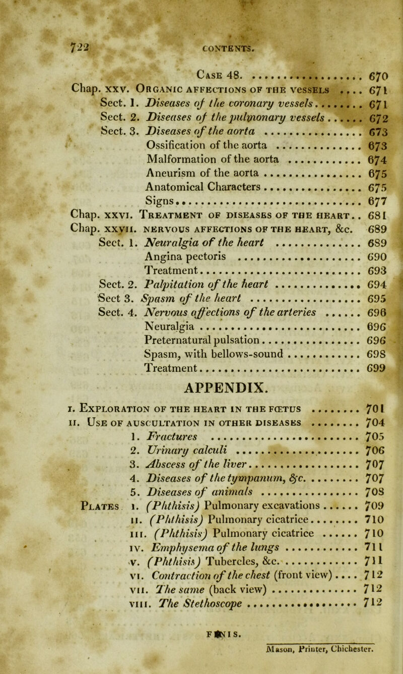 Case 48 670 Chap. xxv. Organic affections of the vessELs .,.. 671 Sect. 1. Diseases of the coronary vessels 671 Sect. 2. Diseases of the pulynonary vessels 672 Sect. 3. Diseases of the aorta 673 Ossification of the aorta 673 Malformation of the aorta 674 Aneurism of the aorta .. 675 Anatomical Characters 675 Signs., 677 Chap. xxvi. Treatment of diseases of the heart. . 681 Chap, xxvii. nervous affections of the heart, &c. 6*89 Sect. 1. Neuralgia of the heart 689 Angina pectoris 690 Treatment 693 Sect. 2. Palpitation of the heart 694 Sect 3. Spasm of the heart 695 Sect. 4. Nervous affections of the arteries 696 Neuralgia 696 Preternatural pulsation 696 Spasm, with bellows-sound 69S Treatment 699 APPENDIX. I. Exploration of the heart in the fcetus .. 701 II. Use of auscultation in other diseases 704 1. Fractures 705 2. Urinary calculi 706 3. Abscess of the liver 7^7 4. Diseases of the tympanum, 8jc 707 5. Diseases of animals 70S Plates 1. (Phthisis) Pulmonary excavations 709 11. (Phthisis) Pulmonary cicatrice 710 in. (Phthisis) Pulmonary cicatrice 710 iv. Emphysema of the lungs 711 ^v. (Phthisis) Tubercles, &c 7H vi. Contraction of the chest (front view).... 712 vii. The same (back view) 712 vm. The Stethoscope 712 f(ni s. JVlaso-n, Printer, Chichester.