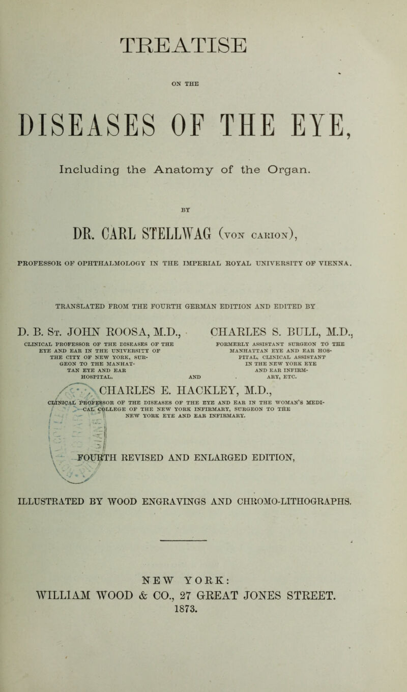 TREATISE ON THE DISEASES OF THE EYE, Including the Anatomy of the Organ. BY DR, CARL STELLWAG (yon cakion), PROFESSOK OF OPHTHALMOLOGY IN THE IMPERIAL ROYAL UNIVERSITY OF VIENNA. TRANSLATED FROM THE FOURTH GERMAN EDITION AND EDITED BY D. B. St. JOHN ROOSA, M.D., CHARLES S. BULL, M.D., CLINICAL PROFESSOR OF THE DISEASES OF THE EYE AND EAR IN THE UNIVERSITY OF THE CITY OF NEW YORK, SUR- GEON TO THE MANHAT- TAN EYE AND EAR HOSPITAL. FORMERLY ASSISTANT SURGEON TO THE MANHATTAN EYE AND EAR HOS- PITAL, CLINICAL ASSISTANT IN THE NEW YORK EYE AND EAR INFIRM- ARY, ETC. / . CHARLES E. ILACKLEY, M.D., CLINICAL BROi’ESSOR OF THE DISEASES OF THE EYE AND EAR IN THE WOMAN’S MEDI- CAL COLLEGE OF THE NEW YORK INFIRMARY, SURGEON TO THE NEW YORK EYE AND EAR INFIRMARY. FOURTH REVISED AND ENLARGED EDITION, ILLUSTRATED BY WOOD ENGRAVINGS AND CHROMO-LITHOGRAPHS. NEW YORK: WILLIAM WOOD & CO., 27 GREAT JONES STREET. 1873.