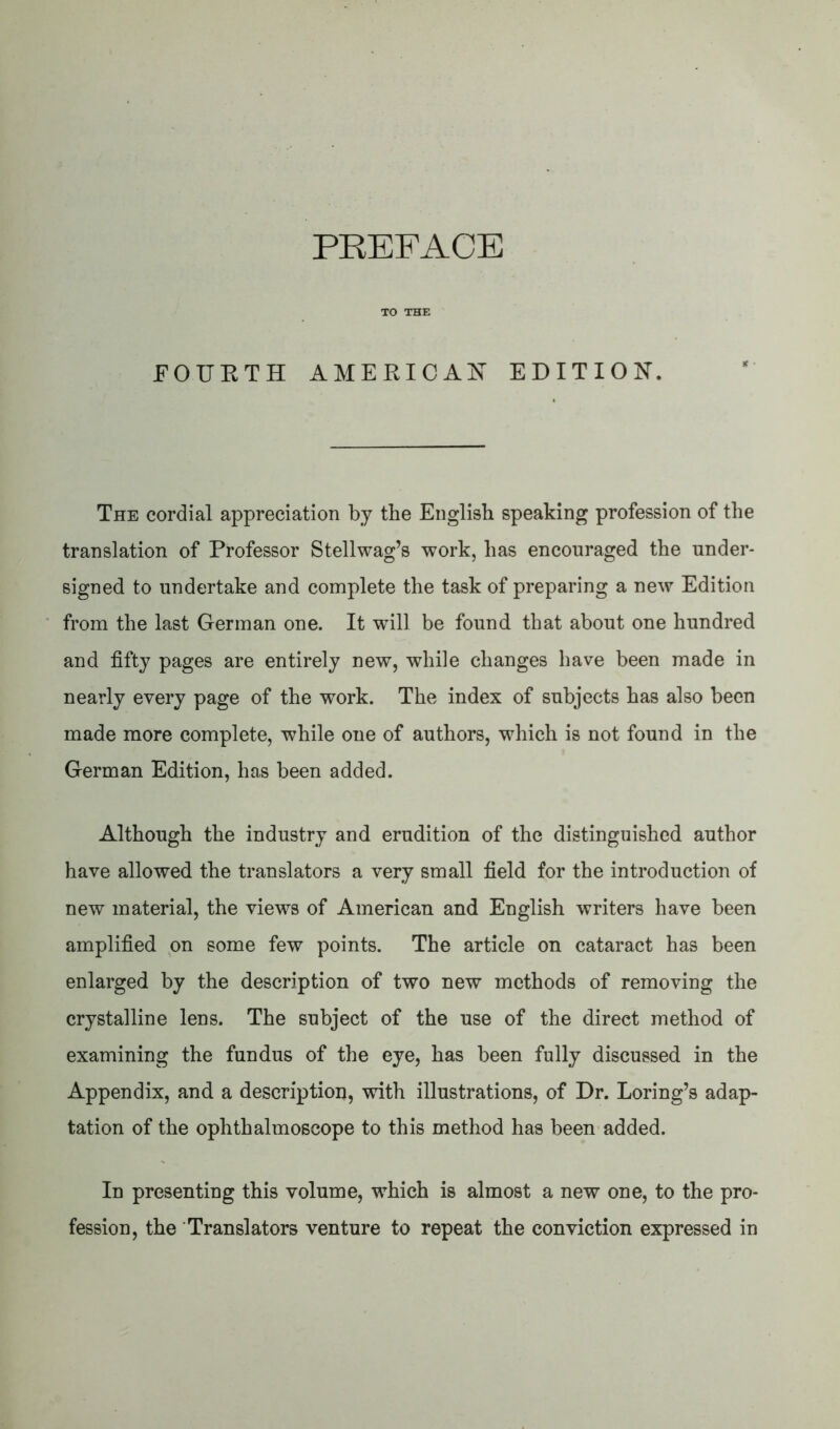 PREFACE TO THE FOURTH AMERICAN EDITION. The cordial appreciation by the English speaking profession of the translation of Professor Stellwag’s work, has encouraged the under- signed to undertake and complete the task of preparing a new Edition from the last German one. It wTill be found that about one hundred and fifty pages are entirely new, while changes have been made in nearly every page of the work. The index of subjects has also been made more complete, while one of authors, which is not found in the German Edition, has been added. Although the industry and erudition of the distinguished author have allowed the translators a very small field for the introduction of new material, the views of American and English writers have been amplified on some few points. The article on cataract has been enlarged by the description of two new methods of removing the crystalline lens. The subject of the use of the direct method of examining the fundus of the eye, has been fully discussed in the Appendix, and a description, with illustrations, of Dr. Loring’s adap- tation of the ophthalmoscope to this method has been added. In presenting this volume, *which is almost a new one, to the pro- fession, the Translators venture to repeat the conviction expressed in