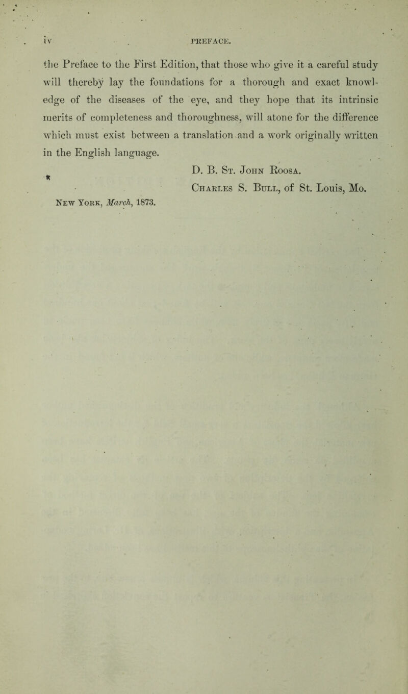 the Preface to the First Edition, that those who give it a careful study will thereby lay the foundations for a thorough and exact knowl- edge of the diseases of the eye, and they hope that its intrinsic merits of completeness and thoroughness, will atone for the difference which must exist between a translation and a work originally written in the English language. * New York, March, 1873. D. B. St. John Koosa. Charles S. Bull, of St. Louis, Mo.