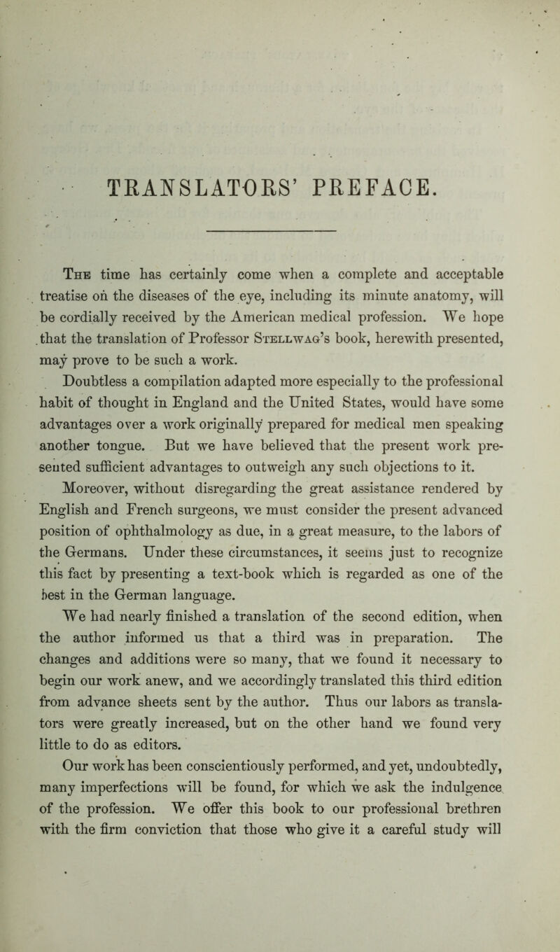 TRANSLATORS’ PREFACE. The time has certainly come when a complete and acceptable treatise oh the diseases of the eye, including its minute anatomy, will be cordially received by the American medical profession. We hope . that the translation of Professor Stellwag’s book, herewith presented, may prove to be such a work. Doubtless a compilation adapted more especially to the professional habit of thought in England and the United States, would have some advantages over a work originally prepared for medical men speaking another tongue. But we have believed that the present work pre- sented sufficient advantages to outweigh any such objections to it. Moreover, without disregarding the great assistance rendered by English and French surgeons, we must consider the present advanced position of ophthalmology as due, in a great measure, to the labors of the Germans. Under these circumstances, it seems just to recognize this fact by presenting a text-book which is regarded as one of the best in the German language. We had nearly finished a translation of the second edition, when the author informed us that a third was in preparation. The changes and additions were so many, that we found it necessary to begin our work anew, and we accordingly translated this third edition from advance sheets sent by the author. Thus our labors as transla- tors were greatly increased, but on the other hand we found very little to do as editors. Our work has been conscientiously performed, and yet, undoubtedly, many imperfections will be found, for which we ask the indulgence of the profession. We offer this book to our professional brethren with the firm conviction that those who give it a careful study will