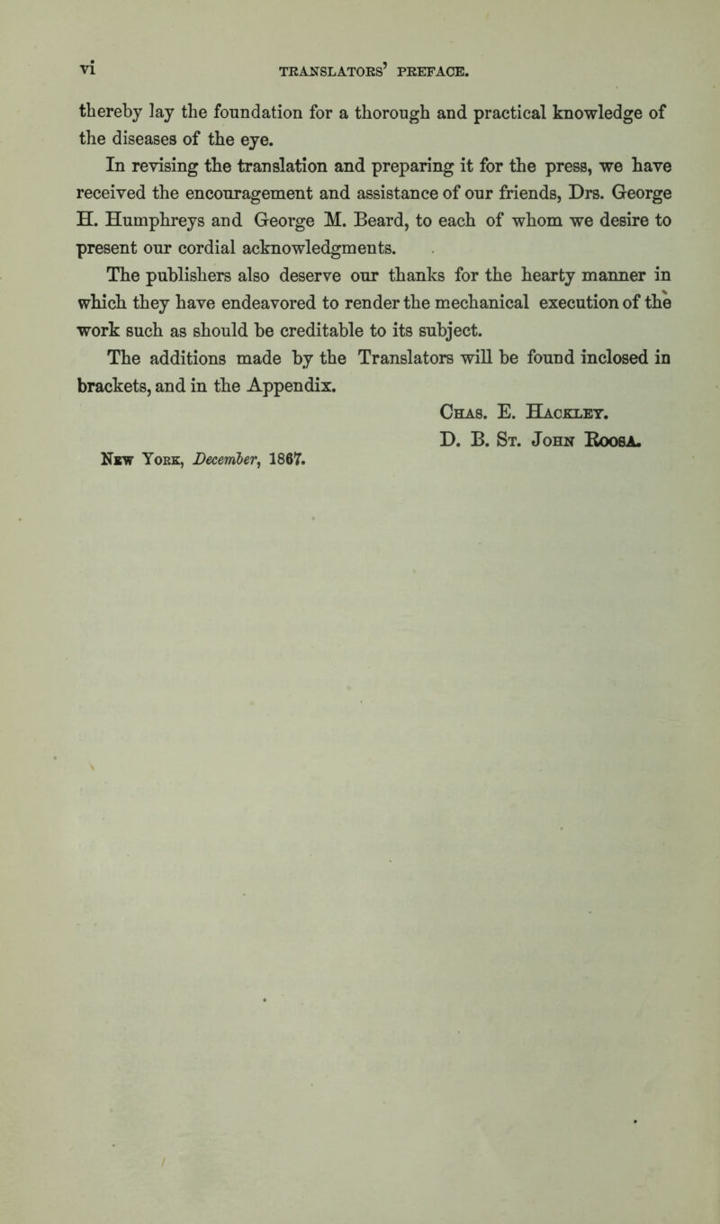 thereby lay the foundation for a thorough and practical knowledge of the diseases of the eye. In revising the translation and preparing it for the press, we have received the encouragement and assistance of our friends, Drs. George H. Humphreys and George M. Beard, to each of whom we desire to present our cordial acknowledgments. The publishers also deserve our thanks for the hearty manner in which they have endeavored to render the mechanical execution of the work such as should be creditable to its subject. The additions made by the Translators will be found inclosed in brackets, and in the Appendix. Chas. E. Hackley. D. B. St. John Roosa. New York, December, 1867.