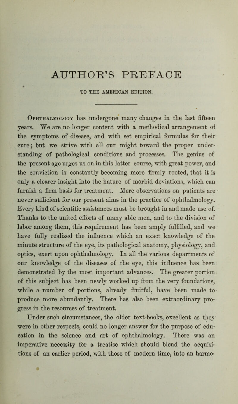 AUTHOR’S PREFACE TO THE AMERICAN EDITION. Ophthalmology has undergone many changes in the last fifteen years. We are no longer content with a methodical arrangement of the symptoms of disease, and with set empirical formulas for their cure; but we strive with all our might toward the proper under- standing of pathological conditions and processes. The genius of the present age urges us on in this latter course, with great power, and the conviction is constantly becoming more firmly rooted, that it is only a clearer insight into the nature of morbid deviations, which can furnish a firm basis for treatment. Mere observations on patients are never sufficient for our present aims in the practice of ophthalmology. Every kind of scientific assistances must be brought in and made use of. Thanks to the united efforts of many able men, and to the division of labor among them, this requirement has been amply fulfilled, and we have fully realized the influence which an exact knowledge of the minute structure of the eye, its pathological anatomy, physiology, and optics, exert upon ophthalmology. In all the various departments of our knowledge of the diseases of the eye, this influence has been demonstrated by the most important advances. The greater portion of this subject has been newly worked up from the very foundations, while a number of portions, already fruitful, have been made to produce more abundantly. There has also been extraordinary pro- gress in the resources of treatment. Under such circumstances, the older text-books, excellent as thej were in other respects, could no longer answer for the purpose of edu- cation in the science and art of ophthalmology. There was an imperative necessity for a treatise which should blend the acquisi- tions of an earlier period, with those of modern time, into an harmo*