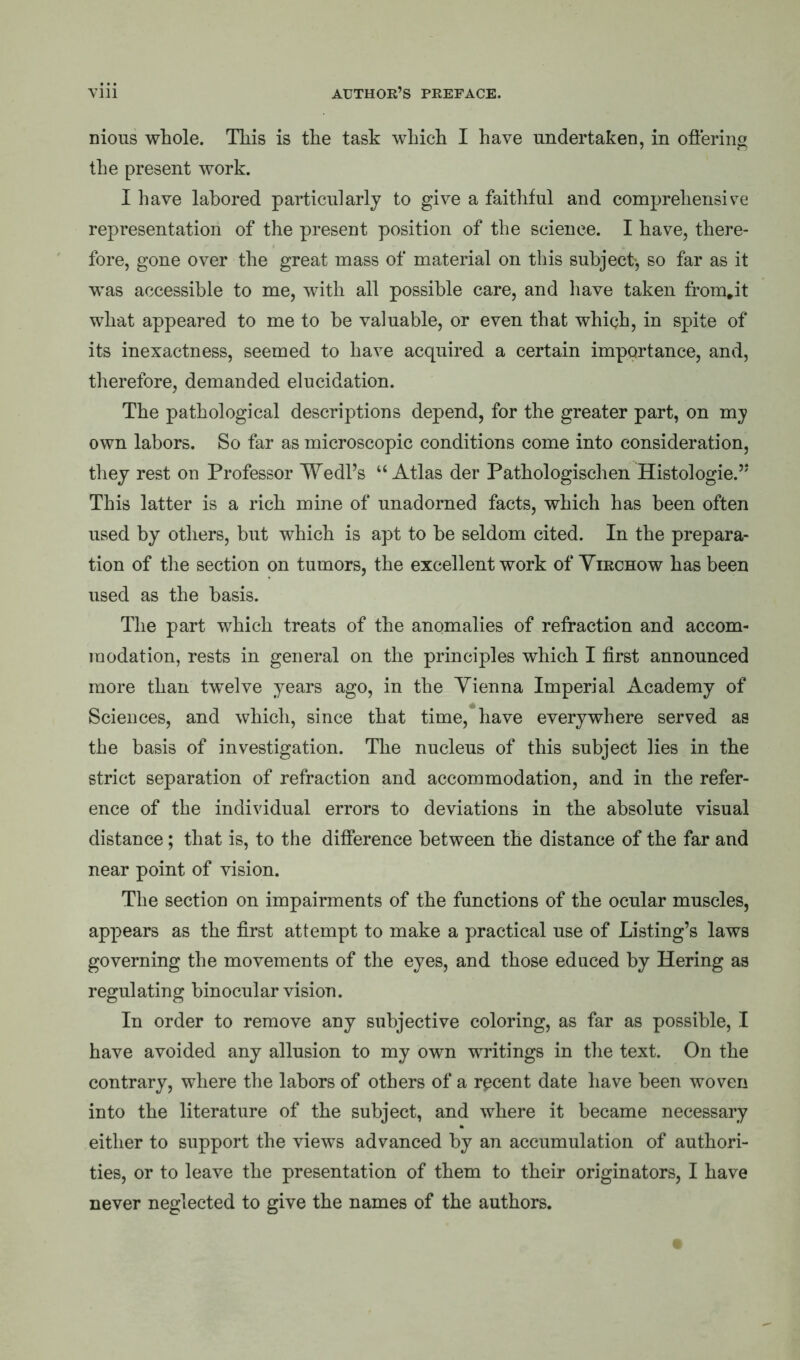 nious whole. This is the task which I have undertaken, in offering the present work. I have labored particularly to give a faithful and comprehensive representation of the present position of the science. I have, there- fore, gone over the great mass of material on this subject-, so far as it was accessible to me, with all possible care, and have taken from.it what appeared to me to he valuable, or even that whigh, in spite of its inexactness, seemed to have acquired a certain importance, and, therefore, demanded elucidation. The pathological descriptions depend, for the greater part, on my own labors. So far as microscopic conditions come into consideration, they rest on Professor Wedl’s “Atlas der Pathologischen Histologie.” This latter is a rich mine of unadorned facts, which has been often used by others, but which is apt to be seldom cited. In the prepara- tion of the section on tumors, the excellent work of Virchow has been used as the basis. The part which treats of the anomalies of refraction and accom- modation, rests in general on the principles which I first announced more than twelve years ago, in the Vienna Imperial Academy of Sciences, and which, since that time,*have everywhere served as the basis of investigation. The nucleus of this subject lies in the strict separation of refraction and accommodation, and in the refer- ence of the individual errors to deviations in the absolute visual distance; that is, to the difference between the distance of the far and near point of vision. The section on impairments of the functions of the ocular muscles, appears as the first attempt to make a practical use of Listing’s laws governing the movements of the eyes, and those educed by Hering as regulating binocular vision. In order to remove any subjective coloring, as far as possible, I have avoided any allusion to my own writings in the text. On the contrary, where the labors of others of a rpcent date have been woven into the literature of the subject, and where it became necessary either to support the views advanced by an accumulation of authori- ties, or to leave the presentation of them to their originators, I have never neglected to give the names of the authors.