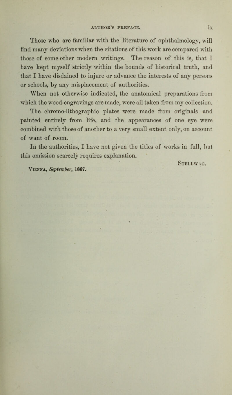 Those who are familiar with the literature of ophthalmology, will find many deviations when the citations of this work are compared with those of some other modern writings. The reason of this is, that I have kept myself strictly within the bounds of historical truth, and that I have disdained to injure or advance the interests of any persons or schools, by any misplacement of authorities. When not otherwise indicated, the anatomical preparations from which the wood-engravings are made, were all taken from my collection. The chromo-lithographic plates were made from originals and painted entirely from life, and the appearances of one eye were combined with those of another to a very small extent only, on account of want of room. In the authorities, I have not given the titles of works in full, but this omission scarcely requires explanation. Stellwag. Vienna, September, 1867.