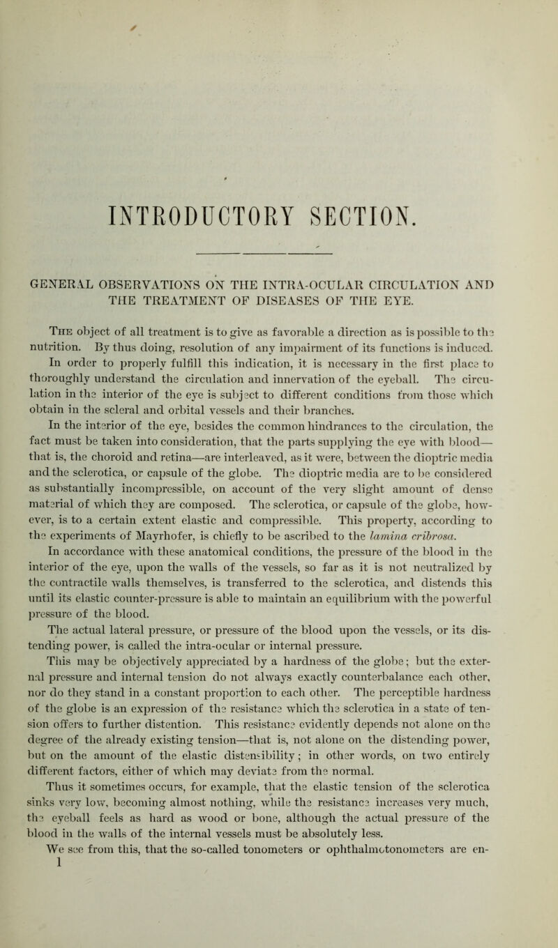 INTRODUCTORY SECTION. GENERAL OBSERVATIONS ON THE INTRA-OCULAR CIRCULATION AND THE TREATMENT OF DISEASES OF THE EYE. The object of all treatment is to give as favorable a direction as is possible to the nutrition. By thus doing, resolution of any impairment of its functions is induced. In order to properly fulfill this indication, it is necessary in the first place to thoroughly understand the circulation and innervation of the eyeball. The circu- lation in the interior of the eye is subject to different conditions from those which obtain in the scleral and orbital vessels and their branches. In the interior of the eye, besides the common hindrances to the circulation, the fact must be taken into consideration, that the parts supplying the eye with blood— that is, the choroid and retina—are interleaved, as it wTere, between the dioptric media and the sclerotica, or capsule of the globe. The dioptric media are to be considered as substantially incompressible, on account of the very slight amount of dense material of which they are composed. The sclerotica, or capsule of the globe, how- ever, is to a certain extent elastic and compressible. This property, according to the experiments of Mayrhofer, is chiefly to be ascribed to the lamina cribrosa. In accordance with these anatomical conditions, the pressure of the blood in the interior of the eye, upon the walls of the vessels, so far as it is not neutralized by the contractile walls themselves, is transferred to the sclerotica, and distends this until its elastic counter-pressure is able to maintain an equilibrium with the powerful pressure of the blood. The actual lateral pressure, or pressure of the blood upon the vessels, or its dis- tending power, is called the intra-ocular or internal pressure. This may be objectively appreciated by a hardness of the globe; but the exter- nal pressure and internal tension do not always exactly counterbalance each other, nor do they stand in a constant proportion to each other. The perceptible hardness of the globe is an expression of the resistance which the sclerotica in a state of ten- sion offers to further distention. This resistance evidently depends not alone on the degree of the already existing tension—that is, not alone on the distending power, but on the amount of the elastic distemibility; in other words, on two entirely different factors, either of which may deviate from the normal. Thus it sometimes occurs, for example, that the elastic tension of the sclerotica sinks very low, becoming almost nothing, while the resistance increases very much, the eyeball feels as hard as wood or bone, although the actual pressure of the blood in the walls of the internal vessels must be absolutely less. We see from this, that the so-called tonometers or ophthalmotonometers are en-