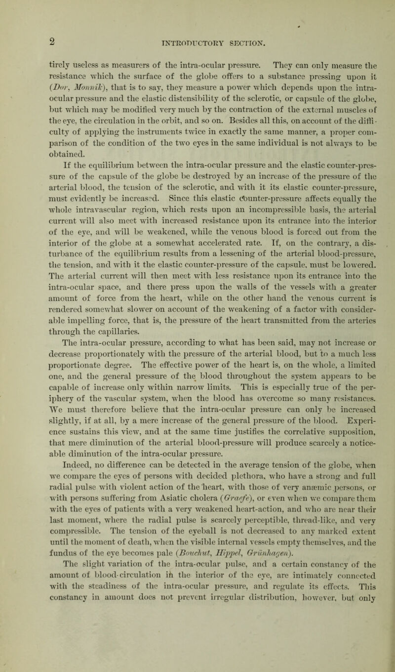 tirely useless as measurers of the intra-ocular pressure. They can only measure the resistance which the surface of the globe offers to a substance pressing upon it {Bor. Monnilc), that is to say, they measure a power which depends upon the intra- ocular pressure and the elastic distensibility of the sclerotic, or capsule of the globe, but which may be modified very much by the contraction of the external muscles of the eye, the circulation in the orbit, and so on. Besides all this, on account of the diffi- culty of applying the instruments twice in exactly the same manner, a proper com- parison of the condition of the two eyes in the same individual is not always to be obtained. If the equilibrium between the intra-ocular pressure and the elastic counter-pres- sure of the capsule of the globe be destroyed by an increase of the pressure of the arterial blood, the tension of the sclerotic, and with it its elastic counter-pressure, must evidently be increased. Since this elastic Counter-pressure affects equally the whole intravascular region, which rests upon an incompressible basis, the arterial current will also meet with increased resistance upon its entrance into the interior of the eye, and will be weakened, while the venous blood is forced out from the interior of the globe at a somewhat accelerated rate. If, on the contrary, a dis- turbance of the equilibrium results from a lessening of the arterial blood-pressure, the tension, and with it the elastic counter-pressure of the capsule, must be lowered. The arterial current will then meet with less resistance upon its entrance into the intra-ocular space, and there press upon the walls of the vessels with a greater amount of force from the heart, while on the other hand the venous current is rendered somewhat slower on account of the weakening of a factor with consider- able impelling force, that is, the pressure of the heart transmitted from the arteries through the capillaries. The intra-ocular pressure, according to what has been said, may not increase or decrease proportionately with the pressure of the arterial blood, but to a much less proportionate degree. The effective power of the heart is, on the whole, a limited one, and the general pressure of the blood throughout the system appears to be capable of increase only within narrow limits. This is especially true of the per- iphery of the vascular system, when the blood has overcome so many resistances. We must therefore believe that the intra-ocular pressure can only be increased slightly, if at all, by a mere increase of the general pressure of the blood. Experi- ence sustains this view, and at the same time justifies the correlative supposition, that mere diminution of the arterial blood-pressure will produce scarcely a notice- able diminution of the intra-ocular pressure. Indeed, no difference can be detected in the average tension of the globe, when wre compare the eyes of persons with decided plethora, who have a strong and full radial pulse with violent action of the heart, with those of very anjemic .persons, or with persons suffering from Asiatic cholera {Gratfe), or even when we compare them with the eyes of patients with a very weakened heart-action, and who are near their last moment, where the radial pulse is scarcely perceptible, thread-like, and very compressible. The tension of the eyeball is not decreased to any marked extent until the moment of death, when the visible internal vessels empty themselves, and the fundus of the eye becomes pale (Bouchut, Hippel, Griinhagen). The slight variation of the intra-ocular pulse, and a certain constancy of the amount of blood-circulation ih the interior of the eye, are intimately connected with the steadiness of the intra-ocular pressure, and regulate its effects. This constancy in amount does not prevent irregular distribution, however, but only