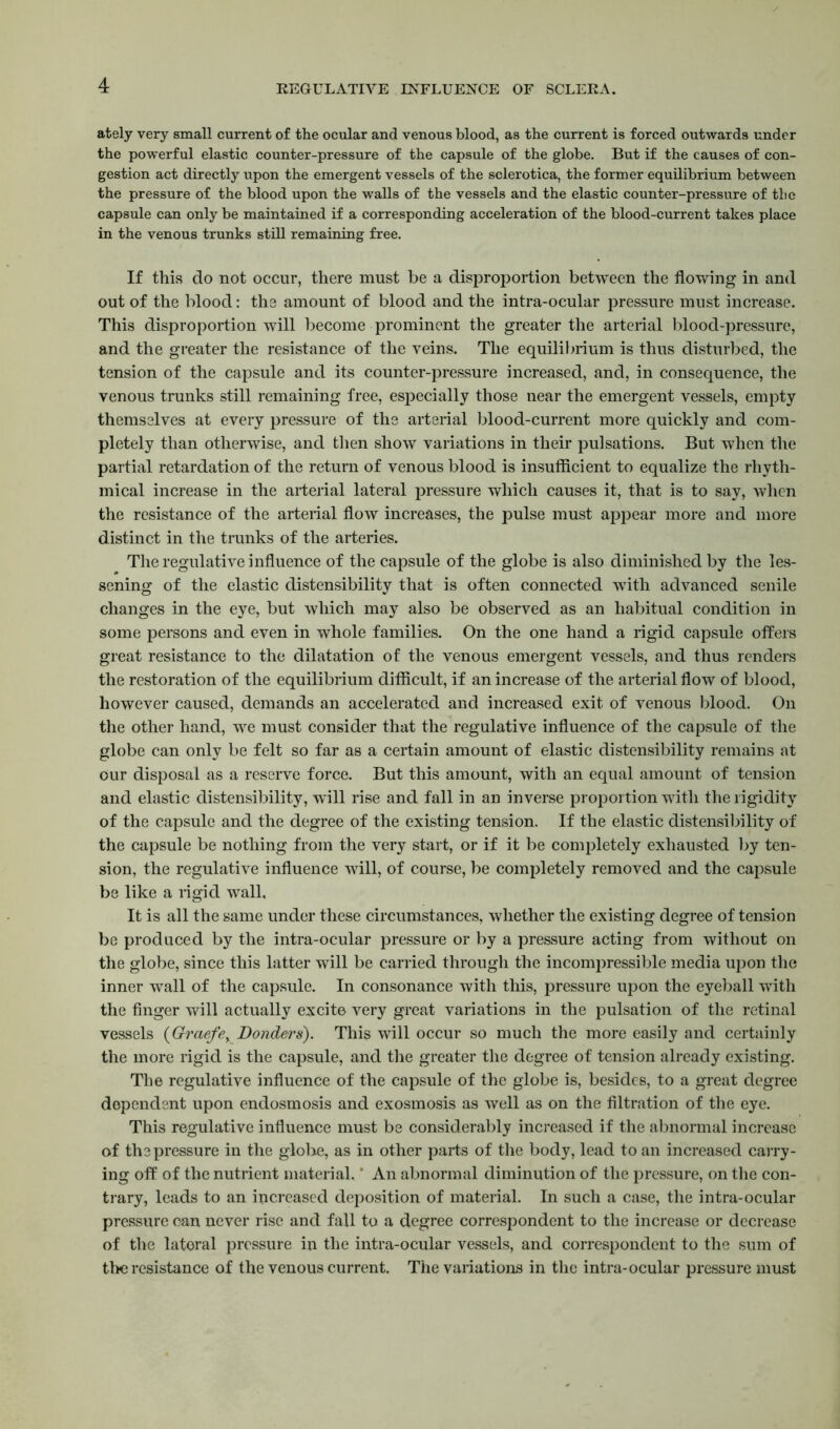 ately very small current of the ocular and venous blood, as the current is forced outwards under the powerful elastic counter-pressure of the capsule of the globe. But if the causes of con- gestion act directly upon the emergent vessels of the sclerotica, the former equilibrium between the pressure of the blood upon the walls of the vessels and the elastic counter-pressure of the capsule can only be maintained if a corresponding acceleration of the blood-current takes place in the venous trunks still remaining free. If this do not occur, there must be a disproportion between the flowing in and out of the blood: the amount of blood and the intra-ocular pressure must increase. This disproportion will become prominent the greater the arterial blood-pressure, and the greater the resistance of the veins. The equilibrium is thus disturbed, the tension of the capsule and its counter-pressure increased, and, in consequence, the venous trunks still remaining free, especially those near the emergent vessels, empty themselves at every pressure of the arterial blood-current more quickly and com- pletely than otherwise, and then show variations in their pulsations. But when the partial retardation of the return of venous blood is insufficient to equalize the rhyth- mical increase in the arterial lateral pressure which causes it, that is to say, when the resistance of the arterial flow increases, the pulse must appear more and more distinct in the trunks of the arteries. The regulative influence of the capsule of the globe is also diminished by the les- sening of the elastic distensibility that is often connected with advanced senile changes in the eye, but which may also be observed as an habitual condition in some persons and even in whole families. On the one hand a rigid capsule offers great resistance to the dilatation of the venous emergent vessels, and thus renders the restoration of the equilibrium difficult, if an increase of the arterial flow of blood, however caused, demands an accelerated and increased exit of venous blood. On the other hand, we must consider that the regulative influence of the capsule of the globe can only be felt so far as a certain amount of elastic distensibility remains at Our disposal as a reserve force. But this amount, with an equal amount of tension and elastic distensibility, will rise and fall in an inverse proportion with the rigidity of the capsule and the degree of the existing tension. If the elastic distensibility of the capsule be nothing from the very start, or if it be completely exhausted by ten- sion, the regulative influence will, of course, be completely removed and the capsule be like a rigid wall. It is all the same under these circumstances, whether the existing degree of tension be produced by the intra-ocular pressure or by a pressure acting from without on the globe, since this latter will be carried through the incompressible media upon the inner wall of the capsule. In consonance with this, pressure upon the eyeball with the finger will actually excite very great variations in the pulsation of the retinal vessels (Graefey Bonders). This will occur so much the more easily and certainly the more rigid is the capsule, and the greater the degree of tension already existing. The regulative influence of the capsule of the globe is, besides, to a great degree dependent upon endosmosis and exosmosis as well as on the filtration of the eye. This regulative influence must be considerably increased if the abnormal increase of the pressure in the globe, as in other parts of the body, lead to an increased carry- ing off of the nutrient material. * An abnormal diminution of the pressure, on the con- trary, leads to an increased deposition of material. In such a case, the intra-ocular pressure can never rise and fall to a degree correspondent to the increase or decrease of the lateral pressure in the intra-ocular vessels, and correspondent to the sum of the resistance of the venous current. The variations in the intra- ocular pressure must