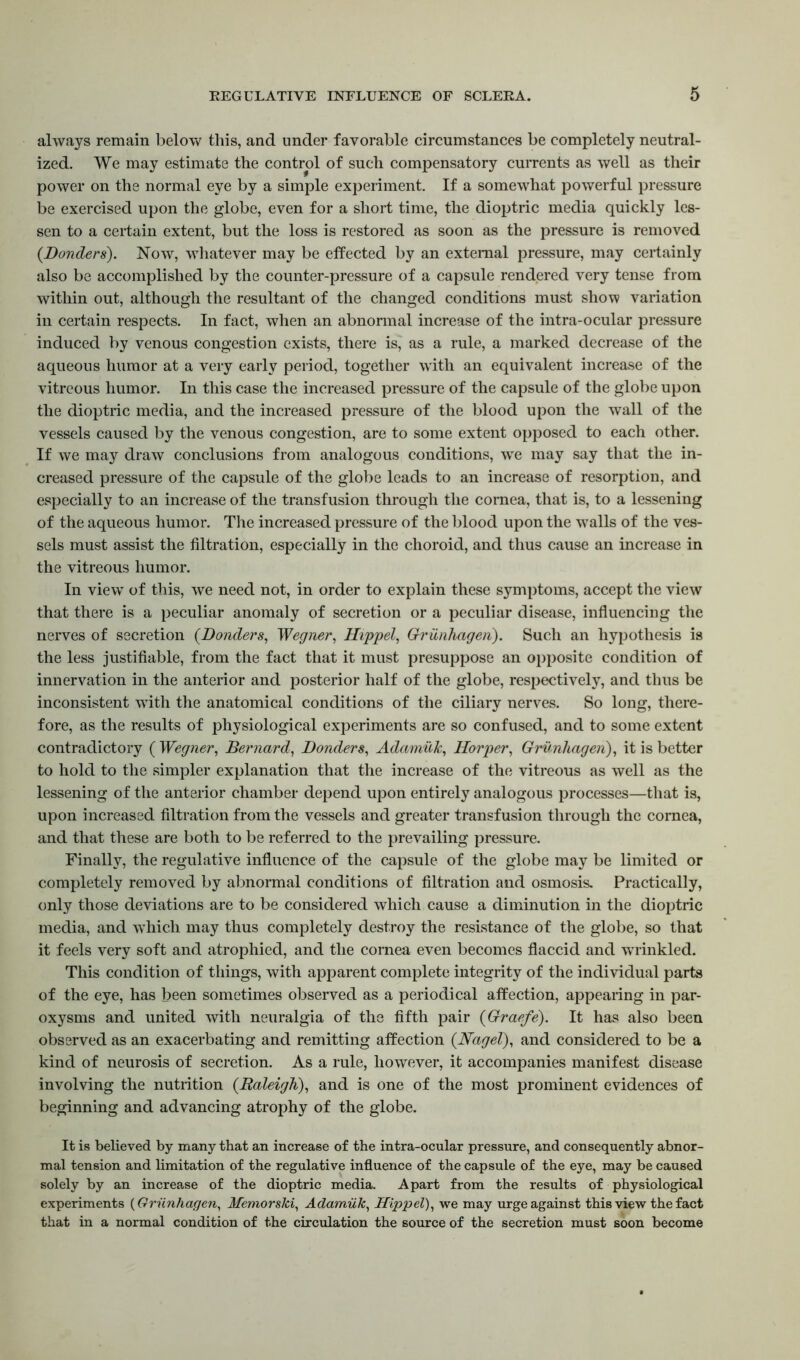 always remain below this, and under favorable circumstances be completely neutral- ized. We may estimate the control of such compensatory currents as well as their power on the normal eye by a simple experiment. If a somewhat powerful pressure be exercised upon the globe, even for a short time, the dioptric media quickly les- sen to a certain extent, but the loss is restored as soon as the pressure is removed (Bonders). Now, whatever may be effected by an external pressure, may certainly also be accomplished by the counter-pressure of a capsule rendered very tense from within out, although the resultant of the changed conditions must show variation in certain respects. In fact, when an abnonnal increase of the intra-ocular pressure induced by venous congestion exists, there is, as a rule, a marked decrease of the aqueous humor at a very early period, together with an equivalent increase of the vitreous humor. In this case the increased pressure of the capsule of the globe upon the dioptric media, and the increased pressure of the blood upon the wall of the vessels caused by the venous congestion, are to some extent opposed to each other. If we may draw conclusions from analogous conditions, wTe may say that the in- creased pressure of the capsule of the globe leads to an increase of resorption, and especially to an increase of the transfusion through the cornea, that is, to a lessening of the aqueous humor. The increased pressure of the blood upon the walls of the ves- sels must assist the filtration, especially in the choroid, and thus cause an increase in the vitreous humor. In view of this, we need not, in order to explain these symptoms, accept the view that there is a peculiar anomaly of secretion or a peculiar disease, influencing the nerves of secretion (Bonders, Wegner, Hippel, Grunhageri). Such an hypothesis is the less justifiable, from the fact that it must presuppose an opposite condition of innervation in the anterior and posterior half of the globe, respectively, and thus be inconsistent with the anatomical conditions of the ciliary nerves. So long, there- fore, as the results of physiological experiments are so confused, and to some extent contradictory ( Wegner, Bernard, Bonders, Adamuk, Horper, Grunhagen), it is better to hold to the simpler explanation that the increase of the vitreous as well as the lessening of the anterior chamber depend upon entirely analogous processes—that is, upon increased filtration from the vessels and greater transfusion through the cornea, and that these are both to be referred to the prevailing pressure. Finally, the regulative influence of the capsule of the globe may be limited or completely removed by abnormal conditions of filtration and osmosis. Practically, only those deviations are to be considered which cause a diminution in the dioptric media, and which may thus completely destroy the resistance of the globe, so that it feels very soft and atrophied, and the cornea even becomes flaccid and wrinkled. This condition of things, with apparent complete integrity of the individual parts of the eye, has been sometimes observed as a periodical affection, appearing in par- oxysms and united with neuralgia of the fifth pair (Graefe). It has also been observed as an exacerbating and remitting affection (Nagel), and considered to be a kind of neurosis of secretion. As a rule, however, it accompanies manifest disease involving the nutrition (Raleigh), and is one of the most prominent evidences of beginning and advancing atrophy of the globe. It is believed by many that an increase of the intra-ocular pressure, and consequently abnor- mal tension and limitation of the regulative influence of the capsule of the eye, may be caused solely by an increase of the dioptric media. Apart from the results of physiological experiments (Grunhagen, Memorski, Adamuk, Hippel), we may urge against this view the fact that in a normal condition of the circulation the source of the secretion must soon become