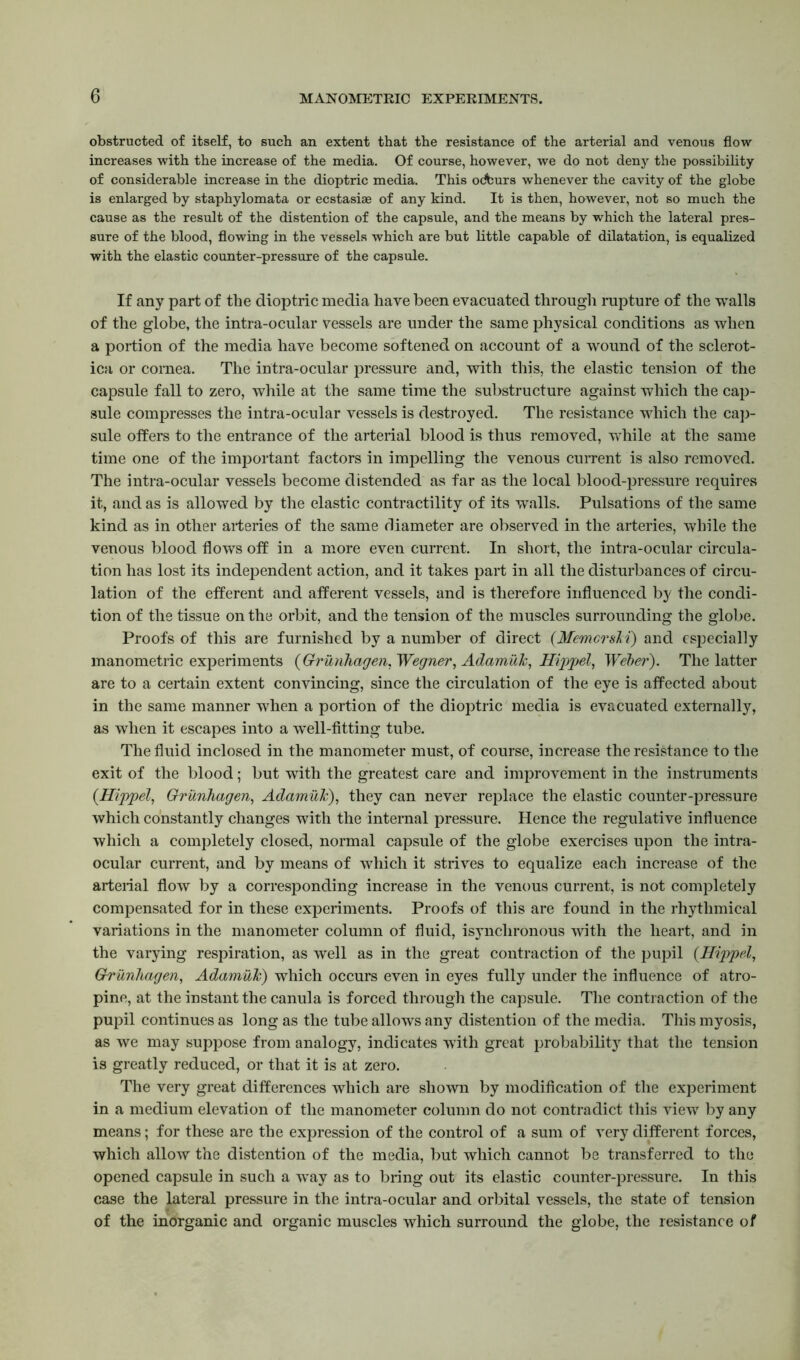 obstructed of itself, to such an extent that the resistance of the arterial and venous flow increases with the increase of the media. Of course, however, we do not deny the possibility of considerable increase in the dioptric media. This odburs whenever the cavity of the globe is enlarged by staphylomata or ecstasiae of any kind. It is then, however, not so much the cause as the result of the distention of the capsule, and the means by which the lateral pres- sure of the blood, flowing in the vessels which are but little capable of dilatation, is equalized with the elastic counter-pressure of the capsule. If any part of the dioptric media have been evacuated through rupture of the walls of the globe, the intra-ocular vessels are under the same physical conditions as when a portion of the media have become softened on account of a wound of the sclerot- ica or cornea. The intra-ocular pressure and, with this, the elastic tension of the capsule fall to zero, while at the same time the substructure against which the cap- sule compresses the intra-ocular vessels is destroyed. The resistance which the cap- sule offers to the entrance of the arterial blood is thus removed, while at the same time one of the important factors in impelling the venous current is also removed. The intra-ocular vessels become distended as far as the local blood-pressure requires it, and as is allowed by the elastic contractility of its w\alls. Pulsations of the same kind as in other arteries of the same diameter are observed in the arteries, while the venous blood flows off in a more even current. In short, the intra-ocular circula- tion has lost its independent action, and it takes part in all the disturbances of circu- lation of the efferent and afferent vessels, and is therefore influenced by the condi- tion of the tissue on the orbit, and the tension of the muscles surrounding the globe. Proofs of this are furnished by a number of direct (MemcrsM) and especially manometric experiments {Grunhagen, Wegner, Adamuk, Hippel, Weber). The latter are to a certain extent convincing, since the circulation of the eye is affected about in the same manner when a portion of the dioptric media is evacuated externally, as when it escapes into a well-fitting tube. The fluid inclosed in the manometer must, of course, increase the resistance to the exit of the blood; but with the greatest care and improvement in the instruments {Hippel, Grunhagen, Adamuk), they can never replace the elastic counter-pressure which constantly changes with the internal pressure. Hence the regulative influence which a completely closed, normal capsule of the globe exercises upon the intra- ocular current, and by means of which it strives to equalize each increase of the arterial flow by a corresponding increase in the venous current, is not completely compensated for in these experiments. Proofs of this are found in the rhythmical variations in the manometer column of fluid, isjmchronous with the heart, and in the varying respiration, as well as in the great contraction of the pupil (Hippel, Grunhagen, Adamuk) which occurs even in eyes fully under the influence of atro- pine, at the instant the canula is forced through the capsule. The contraction of the pupil continues as long as the tube allows any distention of the media. This myosis, as we may suppose from analogy, indicates with great probability that the tension is greatly reduced, or that it is at zero. The very great differences which are shown by modification of the experiment in a medium elevation of the manometer column do not contradict this view by any means; for these are the expression of the control of a sum of very different forces, which allow the distention of the media, but which cannot be transferred to the opened capsule in such a way as to bring out its elastic counter-pressure. In this case the lateral pressure in the intra-ocular and orbital vessels, the state of tension of the inorganic and organic muscles which surround the globe, the resistance of