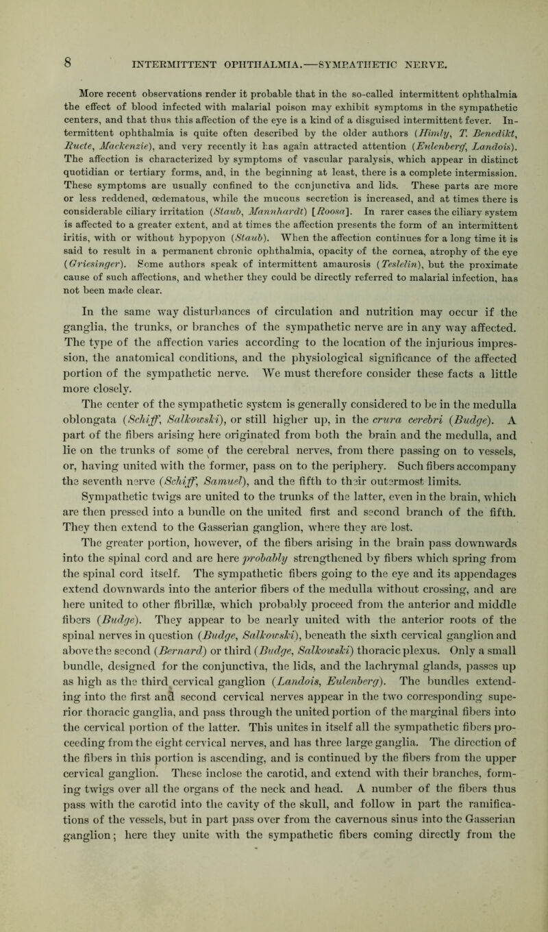 More recent observations render it probable that in the so-called intermittent ophthalmia the effect of blood infected with malarial poison may exhibit symptoms in the sympathetic centers, and that thus this affection of the eye is a kind of a disguised intermittent fever. In- termittent ophthalmia is quite often described by the older authors (Himly, T. Benedikt, Ruete, Mackenzie), and very recently it has again attracted attention (Euleriberej“ Landois). The affection is characterized by symptoms of vascular paralysis, which appear in distinct quotidian or tertiary forms, and, in the beginning at least, there is a complete intermission. These symptoms are usually confined to the conjunctiva and lids. These parts are more or less reddened, cedematous, while the mucous secretion is increased, and at times there is considerable ciliary irritation (Slaub, Mannhardt) [Roosa\. In rarer cases the ciliarv system is affected to a greater extent, and at times the affection presents the form of an intermittent iritis, with or without hypopyon (Staid)). When the affection continues for a long time it is said to result in a permanent chronic ophthalmia, opacity of the cornea, atrophy of the eye (Griesinger). Some authors speak of intermittent amaurosis (Teslelin), but the proximate cause of such affections, and whether they could be directly referred to malarial infection, has not been made clear. In the same way disturbances of circulation and nutrition may occur if the ganglia, the trunks, or branches of the sympathetic nerve are in any way affected. The type of the affection varies according to the location of the injurious impres- sion, the anatomical conditions, and the physiological significance of the affected portion of the sympathetic nerve. We must therefore consider these facts a little more closely. The center of the sympathetic system is generally considered to be in the medulla oblongata {Schiff, Salkowski), or still higher up, in the crura cerebri {Budge). A part of the fibers arising here originated from both the brain and the medulla, and lie on the trunks of some of the cerebral nerves, from there passing on to vessels, or, having united with the former, pass on to the periphery. Such fibers accompany the seventh nerve {Schiff, Samuel), and the fifth to their outermost limits. Sympathetic twigs are united to the trunks of the latter, even in the brain, which are then pressed into a bundle on the united first and second branch of the fifth. They then extend to the Gasserian ganglion, where they are lost. The greater portion, however, of the fibers arising in the brain pass downwards into the spinal cord and are here pi'obably strengthened by fibers which spring from the spinal cord itself. The sympathetic fibers going to the eye and its appendages extend downwards into the anterior fibers of the medulla without crossing, and are here united to other fibrillae, which probably proceed from the anterior and middle fibers {Budge). They appear to be nearly united with the anterior roots of the spinal nerves in question {Budge, Salkowski), beneath the sixth cervical ganglion and above the second {Bernard) or third {Budge, Salkowski) thoracic plexus. Only a small bundle, designed for the conjunctiva, the lids, and the lachrymal glands, passes up as high as the third cervical ganglion {Landois, Eulenberg). The bundles extend- ing into the first and second cervical nerves appear in the two corresponding supe- rior thoracic ganglia, and pass through the united portion of the marginal fibers into the cervical portion of the latter. This unites in itself all the sympathetic fibers pro- ceeding f rom the eight cervical nerves, and has three large ganglia. The direction of the fibers in this portion is ascending, and is continued by the fibers from the upper cervical ganglion. These inclose the carotid, and extend with their branches, form- ing twigs over all the organs of the neck and head. A number of the fibers thus pass with the carotid into the cavity of the skull, and follow in part the ramifica- tions of the vessels, but in part pass over from the cavernous sinus into the Gasserian ganglion; here they unite with the sympathetic fibers coming directly from the