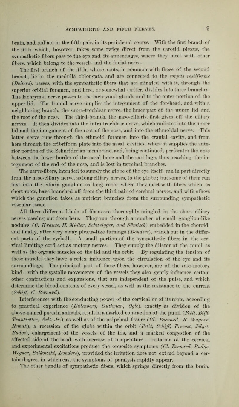 brain, and radiate in the fifth pair, in its peripheral course. With the first branch of the fifth, -which, however, takes some twigs direct from the carotid plexus, the sympathetic fibers pass to the eye and its appendages, where they meet with other fibers, which belong to the vessels and the facial nerve. The first branch of the fifth, whose roots, in common with those of the second branch, lie in the medulla oblongata, and are connected to the corpus restiforme {Beitcrs), passes, -with the sympathetic fibers that are mingled with it, through the superior orbital foramen, and here, or somewhat earlier, divides into three branches. The lachrymal nerve passes to the lachrymal glands and to the outer portion of the upper lid. The frontal nerve supplies the integument of the forehead, and with a neighboring branch, the supra-trochlear nerve, the inner part of the upper lid and the root of the nose. The third branch, the naso-ciliaris. first gives off the ciliary nerves. It then divides into the infra-trochlear nerve, which radiates into the unper lid and the integument of the root of the nos°, and into the ethmoidal nerve. This latter nerve runs through the ethmoid foramen into the cranial cavitv, and from here through the cribriform plate into the nasal cavities, where it supplies the ante- rior portion of the Schneiderian membrane, and, being continued, perforates the nose between the lower border of the nasal bone and the cartilage, thus reaching the in- tegument of the end of the nose, and is lost in terminal branches. The nerve-fibers, intended to supply the globe of the eye itself, run in part directly from the naso-ciliary nerve, as long ciliary nerves, to the globe; but some of them run first into the ciliary ganglion as long roots, where they meet with fibers which, as short roots, have branched off from the third pair of cerebral nerves, and with others which the ganglion takes as nutrient branches from the surrounding sympathetic vascular tissue. All these different kinds of fibers are thoroughly mingled in the short ciliary nerves passing out from here. They run through a number of small ganglion-like nodules (C. Krause, II Muller, Schweigger, and Sdmisch) embedded in the choroid, and finally, after very many plexus-like turnings {Bonders), branch out in the differ- ent parts of the eyeball. A small portion of the sympathetic fibers in the cer- vical limiting cord act as motory nerves. They supply the dilator of the pupil as well as the organic muscles of the lid and the orbit. By regulating the tension of these muscles they have a reflex influence upon the circulation of the eye and its surroundings. The principal part of these fibers, however, are of the vaso-motory kind; with the systolic movements of the vessels they also gently influence certain other contractions and expansions, that are independent of the pulse, and which determine the blood-contents of every vessel, as well as the resistance to the current {Schi-ff, C. Bernard). Interferences with the conducting power of the cervical or of its roots, according to practical experience {Euleviberg, Guthman, Ogle), exactly as division of the above-named parts in animals, result in a marked contraction of the pupil {Petit, Bifji, Trautvetter, Arlt, Jr.) as well as of the palpebral fissure {Cl. Bernard, R. Wagner, Remak), a recession of the globe within the orbit {Petit, Scliiff, Prevost, Jolyet, Budge), enlargement of the vessels of the iris, and a marked congestion of the affected side of the head, with increase of temperature. Irritation of the cervical and experimental excitations produce the opposite symptoms {Cl. Bernard, Budge, Wegner, Salkowski, Bonders), provided the irritation does not extend beyond a cer- tain degree, in which case the symptoms of paralysis rapidly appear. The other bundle of sympathetic fibers, which springs directly from the brain.