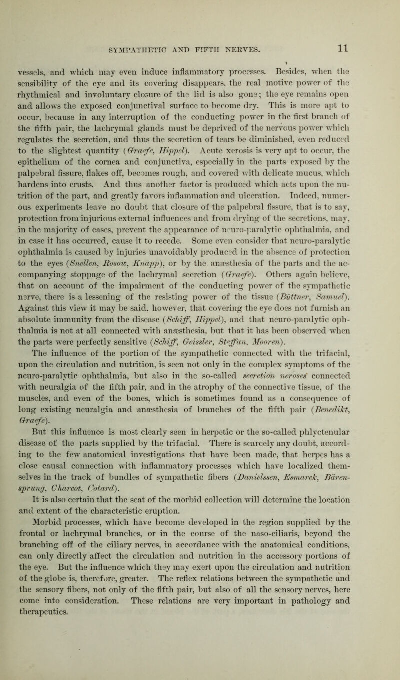 vessels, and which may even induce inflammatory processes. Besides, when the sensibility of the eye and its covering disappears, the real motive power of the rhythmical and involuntary closure of the lid is also gone; the eye remains open and allows the exposed conjunctival surface to become dry. This is more apt to occur, because in any interruption of the conducting power in the first branch of the fifth pair, the lachrymal glands must be deprived of the nervous power which regulates the secretion, and thus the secretion of tears be diminished, even reduced to the slightest quantity (Graefe, Hippel). Acute xerosis is very apt to occur, the epithelium of the cornea and conjunctiva, especially in the parts exposed by the palpebral fissure, flakes off, becomes rough, and covered with delicate mucus, which hardens into crusts. And thus another factor is produced which acts upon the nu- trition of the pari, and greatly favors inflammation and ulceration. Indeed, numer- ous experiments leave no doubt that closure of the palpebral fissure, that is to say, protection from injurious external influences and from drying of the secretions, may, in the majority of cases, prevent the appearance of neuro-paralytic ophthalmia, and in case it has occurred, cause it to recede. Some even consider that neuro-paralytic ophthalmia is caused by injuries unavoidably produced in the absence of protection to the eyes (Snellen, Rosow, Knapp), or by the anaesthesia of the parts and the ac- companying stoppage of the lachrymal secretion (Graefe). Others again believe, that on account of the impairment of the conducting power of the sympathetic nerve, there is a lessening of the resisting power of the tissue (Biittner, Samuel). Against this view it may be said, however, that covering the eye does not furnish an absolute immunity from the disease (Schiff, Hippel), and that neuro-paralytic oph- thalmia is not at all connected with anaesthesia, but that it has been observed when the parts were perfectly sensitive (Schiff, Geissler, Staff an, Mooren). The influence of the portion of the sympathetic connected with the trifacial, upon the circulation and nutrition, is seen not only in the complex symptoms of the neuro-paralytic ophthalmia, but also in the so-called secretion neroses' connected with neuralgia of the fifth pair, and in the atrophy of the connective tissue, of the muscles, and even of the bones, which is sometimes found as a consequence of long existing neuralgia and anaesthesia of branches of the fifth pair (.Benedikt, Graefe). But this influence is most clearly seen in herpetic or the so-called phlyctenular disease of the parts supplied by the trifacial. There is scarcely any doubt, accord- ing to the few anatomical investigations that have been made, that herpes has a close causal connection with inflammatory processes which have localized them- selves in the track of bundles of sympathetic fibers (.Danielssen, Esmarck, Baren- sprung, Charcot, Cotard). It is also certain that the seat of the morbid collection will determine the location and extent of the characteristic eruption. Morbid processes, which have become developed in the region supplied by the frontal or lachrymal branches, or in the course of the naso-ciliaris, beyond the branching off of the ciliary nerves, in accordance with the anatomical conditions, can only directly affect the circulation and nutrition in the accessory portions of the eye. But the influence which they may exert upon the circulation and nutrition of the globe is, therefore, greater. The reflex relations between the sympathetic and the sensory fibers, not only of the fifth pair, but also of all the sensory nerves, here come into consideration. These relations are very important in pathology and therapeutics.