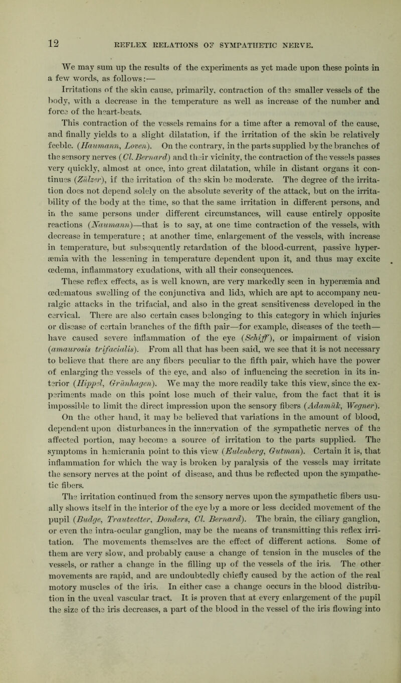 REFLEX RELATIONS OF SYMPATHETIC NERVE. We may sum up the results of the experiments as yet made upon these points in a few words, as follows:— Irritations of the skin cause, primarily, contraction of the smaller vessels of the body, with a decrease in the temperature as well as increase of the number and force of the heart-beats. This contraction of the vessels remains for a time after a removal of the cause, and finally yields to a slight dilatation, if the irritation of the skin be relatively feeble. (Haumann, Loven). On the contrary, in the parts supplied by the branches of the sensory nerves ( Cl. Bernard) and their vicinity, the contraction of the vessels passes very quickly, almost at once, into great dilatation, while in distant organs it con- tinues (Zalzei•), if the irritation of the skin be moderate. The degree of the irrita- tion does not depend solely on the absolute severity of the attack, but on the irrita- bility of the body at the time, so that the same irritation in different persons, and in the same persons under different circumstances, will cause entirely opposite reactions {Naumann)—that is to say, at one time contraction of the vessels, with decrease in temperature ; at another time, enlargement of the vessels, with increase in temperature, but subsequently retardation of the blood-current, passive hyper- semia with the lessening in temperature dependent upon it, and thus may excite oedema, inflammatory exudations, with all their consequences. These reflex effects, as is well known, are very markedly seen in hyperaemia and cedematous swelling of the conjunctiva and lids, which are apt to accompany neu- ralgic attacks in the trifacial, and also in the great sensitiveness developed in the cervical. There are also certain cases belonging to this category in which injuries or disease of certain branches of the fifth pair—for example, diseases of the teeth— have caused severe inflammation of the eye {Sdiiffl), or impairment of vision {amaurosis trifacialis). From all that has been said, we see that it is not necessary to believe that there are any fibers peculiar to the fifth pair, which have the power of enlarging the vessels of the eye, and also of influencing the secretion in its in- terior (Hippel, Grunhagen). We may the more readily take this view, since the ex- periments made on this point lose much of their value, from the fact that it is impossible to limit the direct impression upon the sensory fibers (Adamuk, Wegner). On the other hand, it may be believed that variations in the amount of blood, dependent upon disturbances in the innervation of the sympathetic nerves of the affected portion, may become a source of irritation to the parts supplied. The symptoms in hemicrania point to this view (Euleiiberg, Gutman). Certain it is, that inflammation for which the way is broken by paralysis of the vessels may irritate the sensory nerves at the point of disease, and thus be reflected upon the sympathe- tic fibers. The irritation continued from the sensory nerves upon the sympathetic fibers usu- ally shows itself in the interior of the eye by a more or less decided movement of the pupil {Budge, Trautvetter, Bonders, Cl. Bernard). The brain, the ciliary ganglion, or even the intra-ocular ganglion, may be the means of transmitting this reflex irri- tation. The movements themselves are the effect of different actions. Some of them are very slow, and probably cause a change of tension in the muscles of the vessels, or rather a change in the filling up of the vessels of the iris. The other movements are rapid, and are undoubtedly chiefly caused by the action of the real motory muscles of the iris. In either case a change occurs in the blood distribu- tion in the uveal vascular tract. It is proven that at every enlargement of the pupil the size of the iris decreases, a part of the blood in the vessel of the iris flowing into