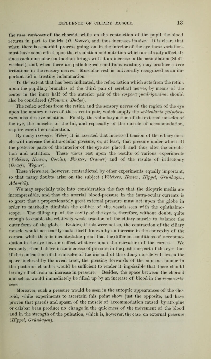 the vasa vorticosce of the choroid, while on the contraction of the pupil the blood returns in part to the iris (0. Beclcer), and thus increases its size. It is clear, that wdien there is a morbid process going on in the interior of the eye these variations must have some effect upon the circulation and nutrition which are already affected; since each muscular contraction brings with it an increase in the assimilation (Stoff- wechsel), and, when there are pathological conditions existing, may produce severe irritations in the sensory nerves. Muscular rest is universally recognized as an im- portant aid in treating inflammation. To the extent that has been indicated, the reflex action which acts from the retina upon the pupillary branches of the third pair of cerebral nerves, by means of the center in the inner half of the anterior pair of the corpora quadrigemina, should also be considered (Flourens, Budge). The reflex actions from the retina and the sensory nerves of the region of the eye upon the motory nerves of the seventh pair, which supply the orbicularis palpebra- rum, also deserve mention. Finally, the voluntary action of the external muscles of the eye, the muscles of the lid, and especially of the muscle of accommodation, require careful consideration. By many (Graefe, Weber) it is asserted that increased tension of the ciliary mus- cle will increase the intra-ocular pressure, or, at least, that pressure under which all the posterior parts of the interior of the eye are placed, and thus alter the circula- tion and nutrition. These views rest upon the results of various experiments (Vbickers, Hensen, Coccius, Forster, Cramer) and of the results of iridectomy (Graefe, Wegner). These views are, however, contradicted by other experiments equally important, so that many doubts arise on the subject (Vblckers, Hensen, Hippel, Grunhagen, Adamuk). We may especially take into consideration the fact that the dioptric media are incompressible, and that the arterial blood-pressure in the intra-ocular currents is so great that a proportionately great external pressure must act upon the globe in order to markedly diminish the caliber of the vessels seen with the ophthalmo- scope. The filling up of the cavity of the eye is, therefore, without doubt, quite enough to enable the relatively weak traction of the ciliary muscle to balance the outer form of the globe. Besides, if this were not so, the contraction of the ciliary muscle would necessarily make itself known by an increase in the convexity of the cornea, wThile there is incontestable proof that the different conditions of accommo- dation in the eye have no effect whatever upon the curvature of the cornea. We can only, then, believe in an increase of pressure in the posterior part of the eye; but if the contraction of the muscles of the iris and of the ciliary muscle will lessen the space inclosed by the uveal tract, the pressing forwards of the aqueous humor in the posterior chamber wrould be sufficient to render it impossible that there should be any effect from an increase in pressure. Besides, the space between the choroid and sclera would immediately be filled up by an increase of blood in the venae vorti- cosce. Moreover, such a pressure would be seen in the entoptic appearances of the cho- roid, while experiments to ascertain this point show just the opposite, and have proven that paresis and spasm of the muscle of accommodation caused by atropine or calabar bean produce no change in the quickness of the movement of the blood and in the strength of the pulsation, which is, however, the case on external pressure (Hippel, Griinhagen).