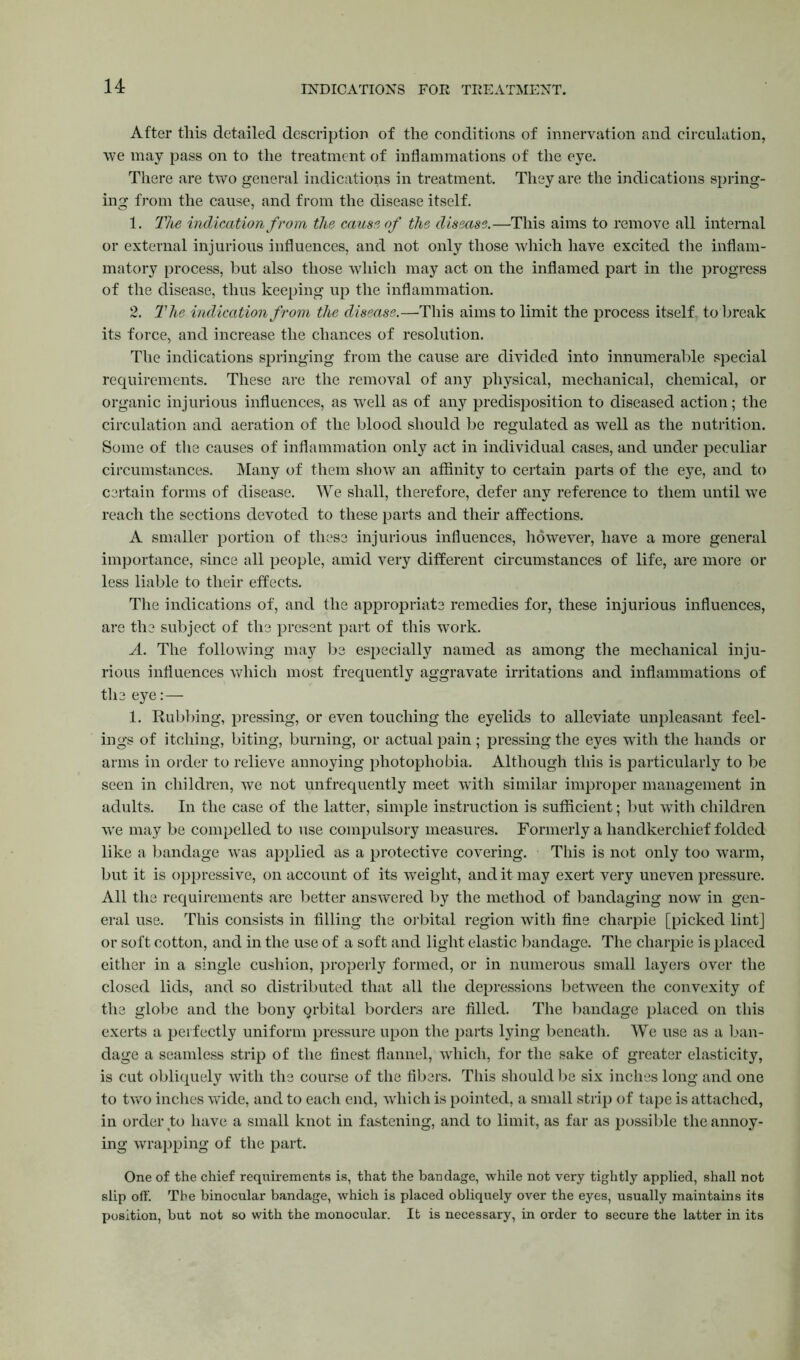 INDICATIONS FOR TREATMENT. After this detailed description of the conditions of innervation and circulation, we may pass on to the treatment of inflammations of the eye. There are two general indications in treatment. They are the indications spring- ing from the cause, and from the disease itself. 1. The indication from the cause of the disease.—This aims to remove all internal or external injurious influences, and not only those which have excited the inflam- matory process, but also those which may act on the inflamed part in the progress of the disease, thus keeping up the inflammation. 2. The indication from the disease.—This aims to limit the process itself to break its force, and increase the chances of resolution. The indications springing from the cause are divided into innumerable special requirements. These are the removal of any physical, mechanical, chemical, or organic injurious influences, as well as of any predisposition to diseased action; the circulation and aeration of the blood should be regulated as well as the nutrition. Some of the causes of inflammation only act in individual cases, and under peculiar circumstances. Many of them show an affinity to certain parts of the eye, and to certain forms of disease. We shall, therefore, defer any reference to them until we reach the sections devoted to these parts and their affections. A smaller portion of these injurious influences, however, have a more general importance, since all people, amid very different circumstances of life, are more or less liable to their effects. The indications of, and the appropriate remedies for, these injurious influences, are the subject of the present part of this work. A. The following may be especially named as among the mechanical inju- rious influences which most frequently aggravate irritations and inflammations of the eye:— 1. Rubbing, pressing, or even touching the eyelids to alleviate unpleasant feel- ings of itching, biting, burning, or actual pain; pressing the eyes with the hands or arms in order to relieve annoying photophobia. Although this is particularly to be seen in children, we not unfrequently meet with similar improper management in adults. In the case of the latter, simple instruction is sufficient; but with children wre may be compelled to use compulsory measures. Formerly a handkerchief folded like a bandage was applied as a protective covering. This is not only too warm, but it is oppressive, on account of its weight, and it may exert very uneven pressure. All the requirements are better answered by the method of bandaging now in gen- eral use. This consists in filling the orbital region with fine charpie [picked lint] or soft cotton, and in the use of a soft and light elastic bandage. The charpie is placed either in a single cushion, properly formed, or in numerous small layers over the closed lids, and so distributed that all the depressions between the convexity of the globe and the bony qrbital borders are filled. The bandage placed on this exerts a perfectly uniform pressure upon the parts lying beneath. We use as a ban- dage a seamless strip of the finest flannel, which, for the sake of greater elasticity, is cut obliquely with the course of the fibers. This should be six inches long and one to two inches wide, and to each end, which is pointed, a small strip of tape is attached, in order to have a small knot in fastening, and to limit, as far as possible the annoy- ing wrapping of the part. One of the chief requirements is, that the bandage, while not very tightly applied, shall not slip off. The binocular bandage, which is placed obliquely over the eyes, usually maintains its position, but not so with the monocular. It is necessary, in order to secure the latter in its