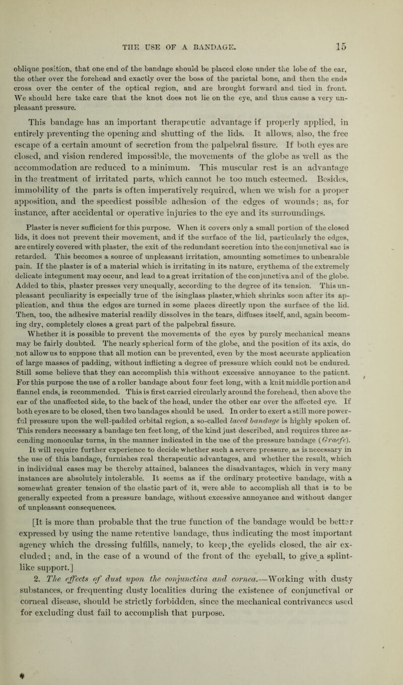oblique position, that one end of the bandage should be placed close under the lobe of the ear, the other over the forehead and exactly over the boss of the parietal bone, and then the ends cross over the center of the optical region, and are brought forward and tied in front. We should here take care that the knot does not lie on the eye, and thus cause a very un- pleasant pressure. This bandage has an important therapeutic advantage if properly applied, in entirely preventing the opening and shutting of the lids. It allows, also, the free escape of a certain amount of secretion from the palpebral fissure. If both eyes are closed, and vision rendered impossible, the movements of the globe as well as the accommodation arc reduced to a minimum. This muscular rest is an advantage in the treatment of irritated parts, which cannot be too much esteemed. Besides, immobility of the parts is often imperatively required, when wTe wish for a proper apposition, and the speediest possible adhesion of the edges of wounds; as, for instance, after accidental or operative injuries to the eye and its surroundings. Plaster is never sufficient for this purpose. When it covers only a small portion of the closed lids, it does not prevent their movement, and if the surface of the lid, particularly the edges, are entirely covered with plaster, the exit of the redundant secretion into the conjunctival sac is retarded. This becomes a source of unpleasant irritation, amounting sometimes to unbearable pain. If the plaster is of a material which is irritating in its nature, erythema of the extremely delicate integument may occur, and lead to a great irritation of the conjunctiva and of the globe. Added to this, plaster presses very unequally, according to the degree of its tension. This un- pleasant peculiarity is especially true of the isinglass plaster,which shrinks soon after its ap- plication, and thus the edges are turned in some places directly upon the surface of the lid. Then, too, the adhesive material readily dissolves in the tears, diffuses itself, and, again becom- ing dry, completely closes a great part of the palpebral fissure. Whether it is possible to prevent the movements of the eyes by purely mechanical means may be fairly doubted. The nearly spherical form of the globe, and the position of its axis, do not allow us to suppose that all motion can be prevented, even by the most accurate application of large masses of padding, without inflicting a degree of pressure which could not be endured. Still some believe that they can accomplish this without excessive annoyance to the patient. For this purpose the use of a roller bandage about four feet long, with a knit middle portion and flannel ends, is recommended. This is first carried circularly around the forehead, then above the ear of the unaffected side, to the back of the head, under the other ear over the affected eye. If both eyes are to be closed, then two bandages should be used. In order to exert a still more power- ful pressure upon the well-padded orbital region, a so-called laced bandage is highly spoken of. This renders necessary a bandage ten feet long, of the kind just described, and requires three as- cending monocular turns, in the manner indicated in the use of the pressure bandage (Graefe). It will require further experience to decide whether such a severe pressure, as is necessary in the use of this bandage, furnishes real therapeutic advantages, and whether the result, which in individual cases may be thereby attained, balances the disadvantages, which in very many instances are absolutely intolerable. It seems as if the ordinary protective bandage, with a somewhat greater tension of tfie elastic part of it, were able to accomplish all that is to be generally expected from a pressure bandage, without excessive annoyance and without danger of unpleasant consequences. [It is more than probable that the true function of the bandage would be better expressed by using the name retentive bandage, thus indicating the most important agency which the dressing fulfills, namely, to keep,the eyelids closed, the air ex- cluded ; and, in the case of a wound of the front of the eyeball, to givea splint- like support.] 2. The effects of dust upon the conjunctiva and cornea.—Working with dusty substances, or frequenting dusty localities during the existence of conjunctival or corneal disease, should be strictly forbidden, since the mechanical contrivances used for excluding dust fail to accomplish that purpose. *